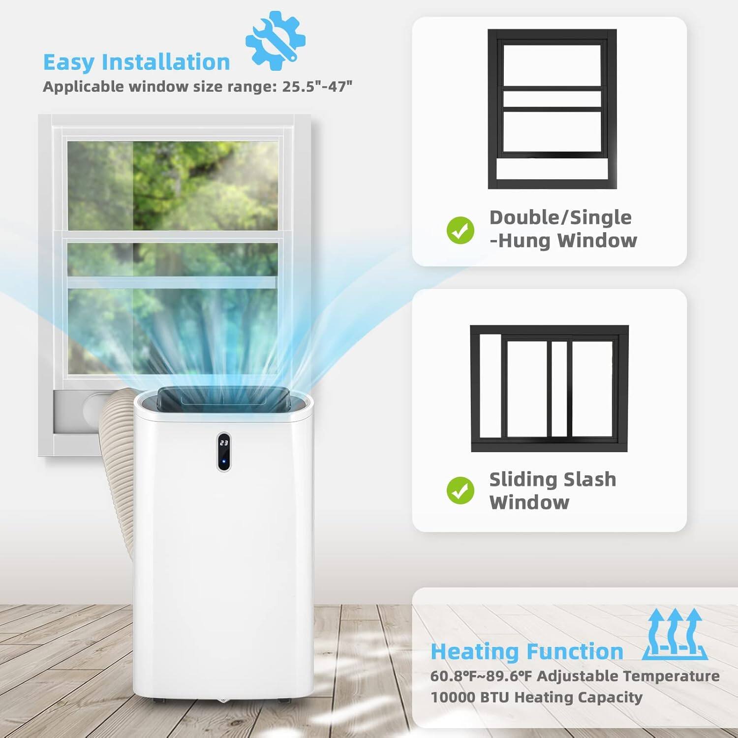Easy Installation  
Applicable window size range: 25.5" - 47"  

Double/Single -Hung Window  
Sliding Slash Window  

Heating Function  
60.8°F - 89.6°F Adjustable Temperature  
10000 BTU Heating Capacity
