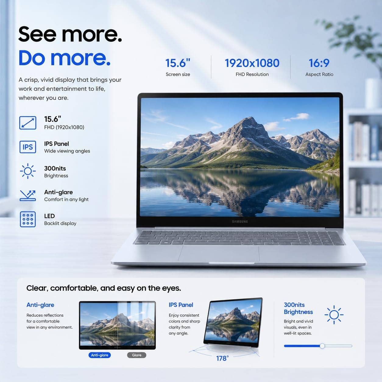 See more. Do more.  
A crisp, vivid display that brings your work and entertainment to life, wherever you are.

15.6" Screen size  
1920x1080 FHD Resolution  
16:9 Aspect Ratio  
15.6" FHD (1920x1080)  
IPS  
IPS Panel Wide viewing angles  
300nits Brightness  
Anti-glare Comfort in any light  
LED Backlit display  
SAMSUNG  
Clear, comfortable, and easy on the eyes.  
Anti-glare Reduces reflections for a comfortable view in any environment.  
IPS Panel Enjoy consistent colors and sharp clarity from any angle.  
300nits Brightness Bright and vivid visuals, even in well-lit spaces.  
Anti-glare  
Glare  
178
