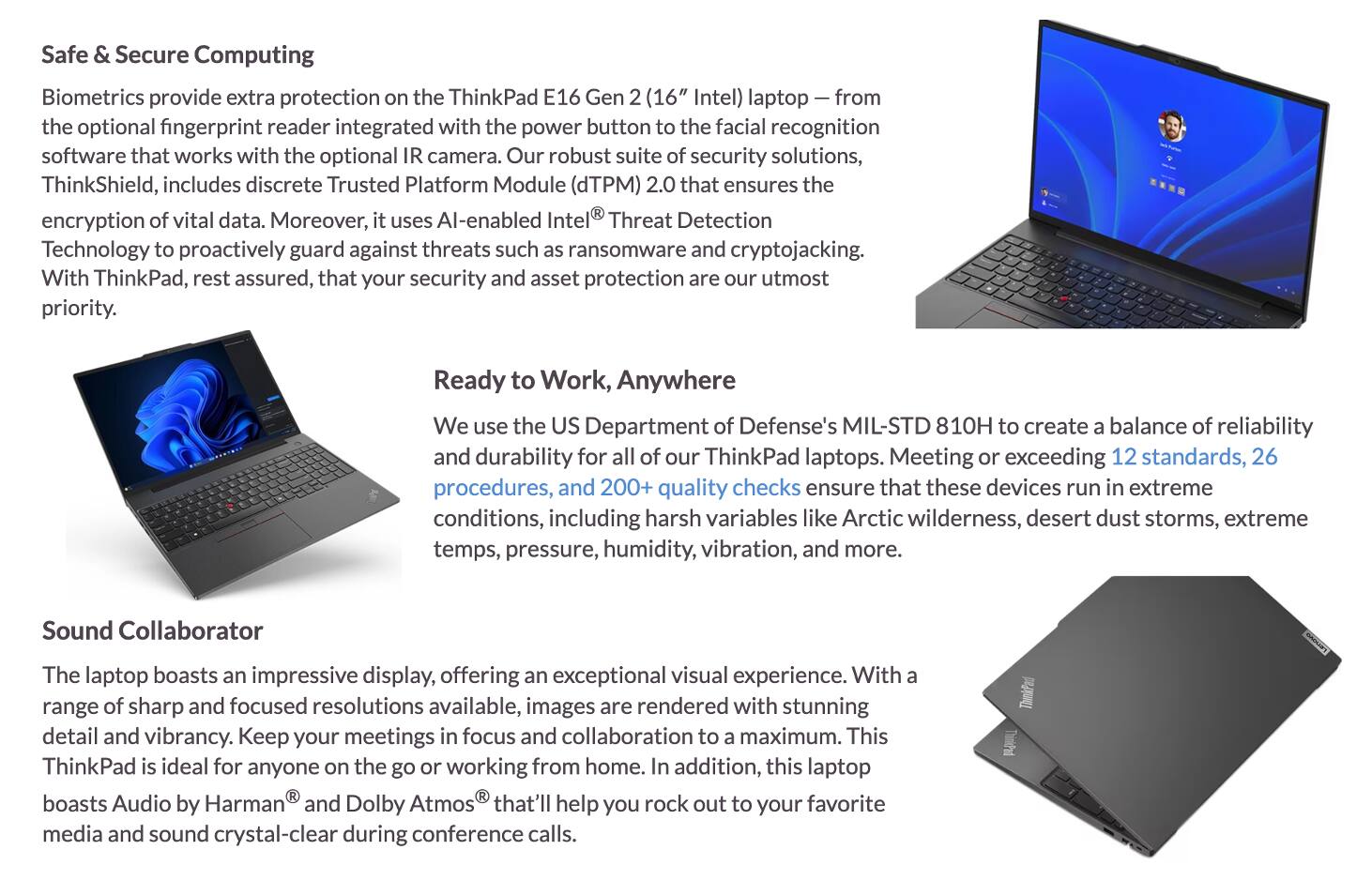 **Safe & Secure Computing**

Biometrics provide extra protection on the ThinkPad E16 Gen 2 (16" Intel) laptop — from the optional fingerprint reader integrated with the power button to the facial recognition software that works with the optional IR camera. Our robust suite of security solutions, ThinkShield, includes discrete Trusted Platform Module (dTPM) 2.0 that ensures the encryption of vital data. Moreover, it uses AI-enabled Intel® Threat Detection Technology to proactively guard against threats such as ransomware and cryptojacking. With ThinkPad, rest assured, that your security and asset protection are our utmost priority.

**Ready to Work, Anywhere**

We use the US Department of Defense's MIL-STD 810H to create a balance of reliability and durability for all of our ThinkPad laptops. Meeting or exceeding 12 standards, 26 procedures, and 200+ quality checks ensure that these devices run in extreme conditions, including harsh variables like Arctic wilderness, desert dust storms, extreme temps, pressure, humidity, vibration, and more.

**Sound Collaborator**

The laptop boasts an impressive display, offering an exceptional visual experience. With a range of sharp and focused resolutions available, images are rendered with stunning detail and