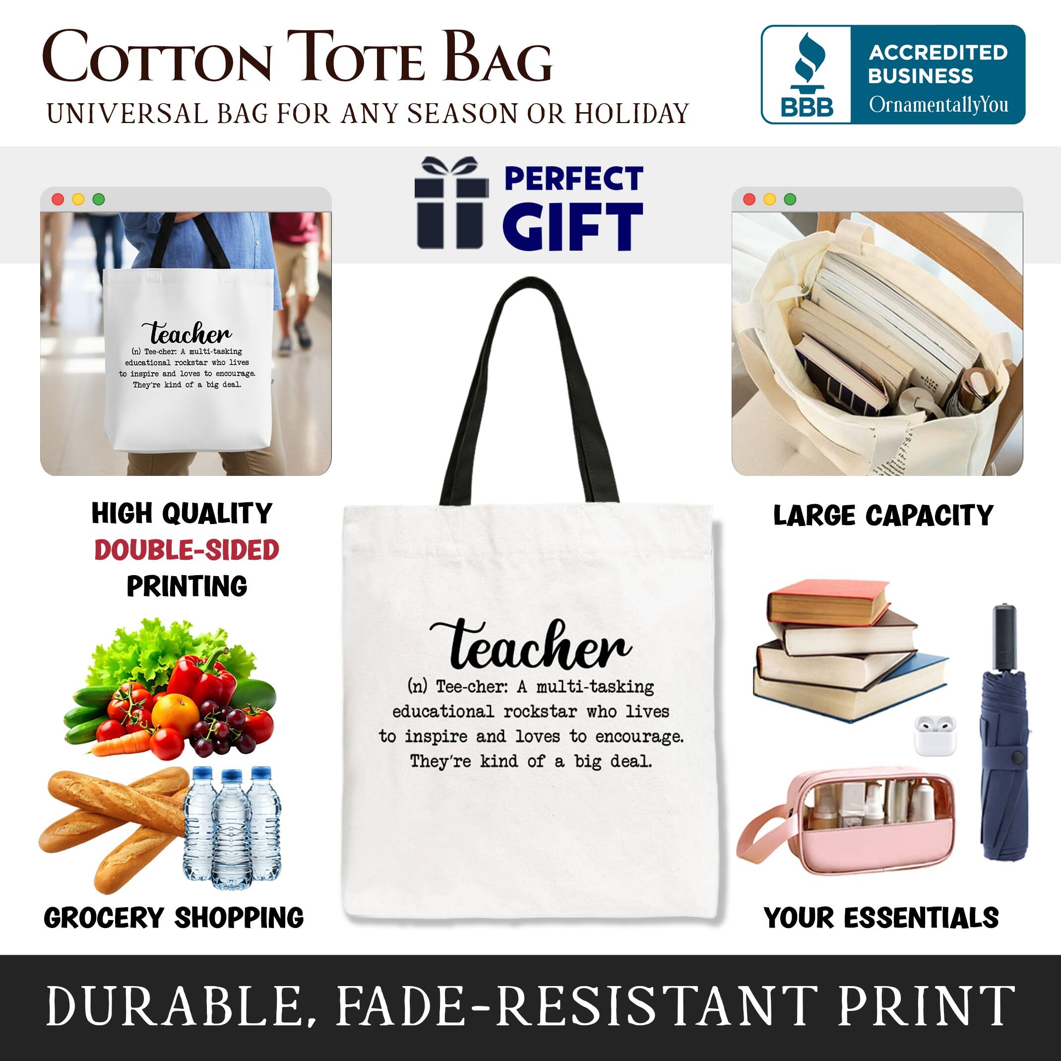 COTTON TOTE BAG  
UNIVERSAL BAG FOR ANY SEASON OR HOLIDAY  

PERFECT GIFT  
ACCREDITED BUSINESS BBB  
OrnamentallyYou  

HIGH QUALITY DOUBLE-SIDED PRINTING  
LARGE CAPACITY GROCERY SHOPPING YOUR ESSENTIALS  
DURABLE, FADE-RESISTANT PRINT  

Teacher  
(n) Tee-cher: A multi-tasking educational rockstar who lives to inspire and loves to encourage. They're kind of a big deal.