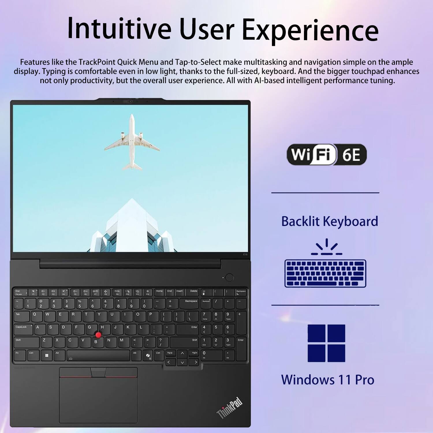 Intuitive User Experience

Features like the TrackPoint Quick Menu and Tap-to-Select make multitasking and navigation simple on the ample display. Typing is comfortable even in low light, thanks to the full-sized keyboard. And the bigger touchpad enhances not only productivity, but the overall user experience. All with AI-based intelligent performance tuning.

Wi-Fi 6E  
Backlit Keyboard  
Windows 11 Pro
