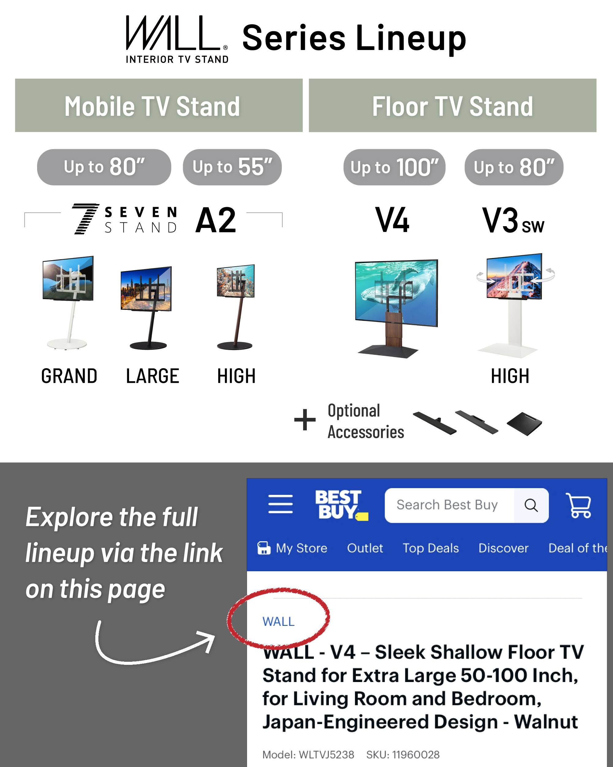 WILL  
INTERIOR TV STAND  
Series Lineup  

Mobile TV Stand  
Up to 80"  
Up to 55"  

SEVEN STAND  
A2  

Floor TV Stand  
Up to 100"  
Up to 80"  

V4  
V3 sw  

GRAND  
LARGE  
HIGH  
HIGH  

Optional Accessories  

Explore the full lineup via the link on this page  

BEST BUY  
Search Best Buy  
My Store  
Outlet  
Top Deals  
Discover  
Deal of the Day  

WALL - V4 - Sleek Shallow Floor TV Stand for Extra Large 50-100 Inch, for Living Room and Bedroom, Japan-Engineered Design - Walnut  
Model: WLTVJ5238  
SKU: 11960028