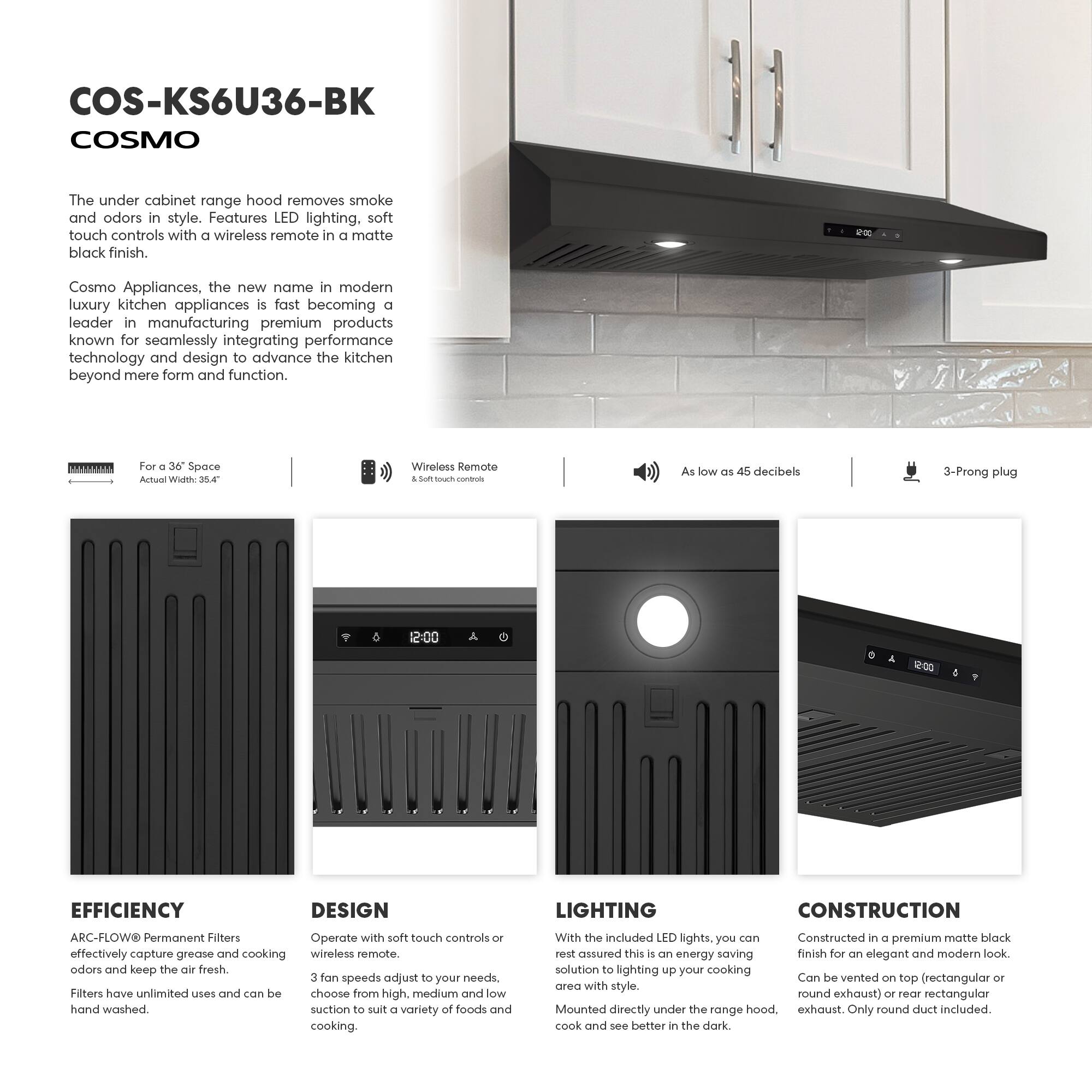 COS-KS6U36-BK COSMO

The under cabinet range hood removes smoke and odors in style. Features LED lighting, soft touch controls with a wireless remote in a matte black finish.

Cosmo Appliances, the new name in modern luxury kitchen appliances is fast becoming a leader in manufacturing premium products known for seamlessly integrating performance technology and design to advance the kitchen beyond mere form and function.

For a 36" Space  
Actual Width: 35.4"

Wireless Remote  
& Soft-touch controls

As low as 45 decibels

3-Prong plug

EFFICIENCY  
ARC-FLOW Permanent Filters  
effectively capture grease and cooking odors and keep the air fresh.  
Filters have unlimited uses and can be hand washed.

DESIGN  
Operate with soft touch controls or wireless remote.  
3 fan speeds adjust to your needs, choose from high, medium and low suction to suit a variety of foods and cooking.

LIGHTING  
With the included LED lights, you can rest assured this is an energy saving solution to lighting up your cooking area with style.  
Mounted directly under the range hood, cook and see better in the dark.

CONSTRUCTION  
Constructed in a premium matte black finish for an elegant and