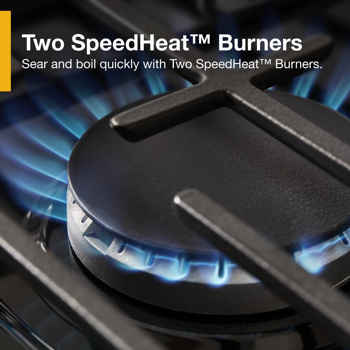 Two SpeedHeat™ Burners  
Sear and boil quickly with Two SpeedHeat™ Burners.