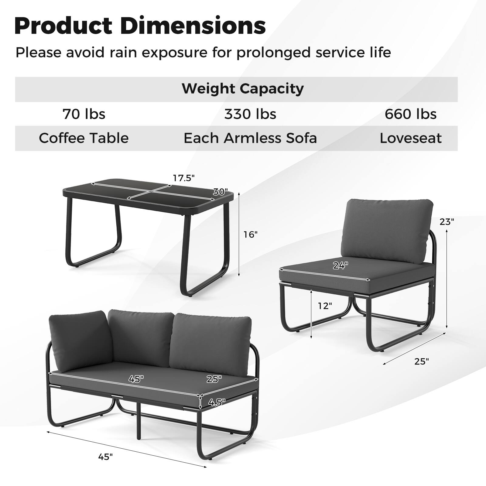 Product Dimensions  
Please avoid rain exposure for prolonged service life  

Weight Capacity  
Coffee Table: 70 lbs  
Each Armless Sofa: 330 lbs  
Loveseat: 660 lbs  

Dimensions:  
Coffee Table: 17.5" x 30" x 16"  
Armless Sofa: 24" x 12" x 25"  
Loveseat: 45" x 25" x 4.5"