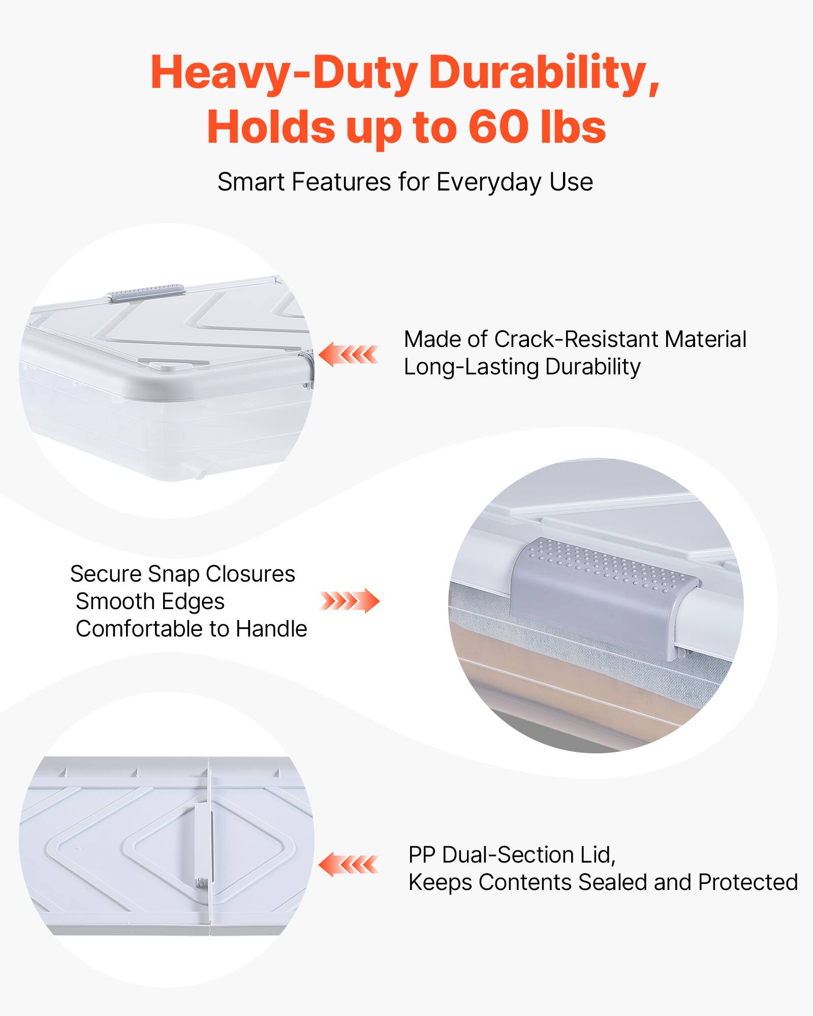 Heavy-Duty Durability, Holds up to 60 lbs  
Smart Features for Everyday Use  

Made of Crack-Resistant Material  
Long-Lasting Durability  

Secure Snap Closures  
Smooth Edges  
Comfortable to Handle  

PP Dual-Section Lid,  
Keeps Contents Sealed and Protected