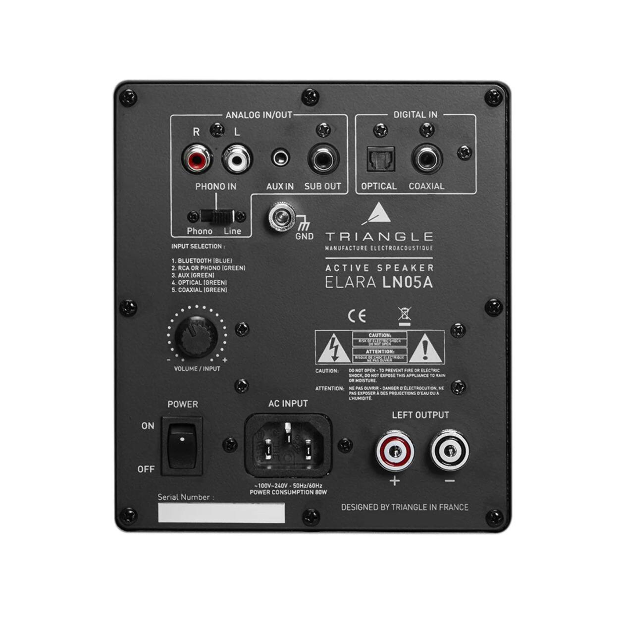 ANALOG IN/OUT  
R L  
PHONO IN  
AUX IN  
SUB OUT  
OPTICAL  
COAXIAL  

DIGITAL IN  

INPUT SELECTION:  
1. BLUETOOTH (BLUE)  
2. RCA OR PHONO (GREEN)  
3. AUX (GREEN)  
4. OPTICAL (GREEN)  
5. COAXIAL (GREEN)  

VOLUME / INPUT  

POWER  
ON  
OFF  

AC INPUT  
100V-240V 50Hz/60Hz  
POWER CONSUMPTION: 18W  

LEFT OUTPUT  

TRIANGLE  
MANUFACTURE ELECTROACOUSTIQUE  

ACTIVE SPEAKER  
ELARA LN05A  

CAUTION:  
DO NOT OPEN TO PREVENT FIRE OR ELECTRIC SHOCK.  
ATTENTION:  
NE PAS OUVRIR POUR PREVENIR LES RISQUES DE CHOC ÉLECTRIQUE.  

DESIGNED BY TRIANGLE IN FRANCE  

Serial Number: