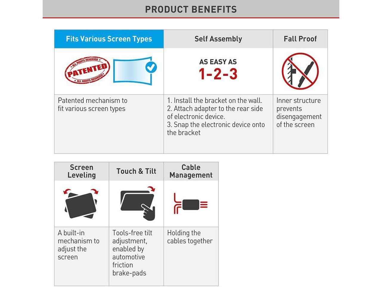 PRODUCT BENEFITS

Fits Various Screen Types
Self Assembly
Fall Proof

AS EASY AS 1-2-3

Patented mechanism to fit various screen types
1. Install the bracket on the wall.
2. Attach adapter to the rear side of electronic device.
3. Snap the electronic device onto the bracket

Screen Leveling
Touch & Tilt Management
Cable Management

A built-in mechanism to adjust the screen
Tools-free tilt adjustment, enabled by automotive friction brake-pads
Holding the cables together