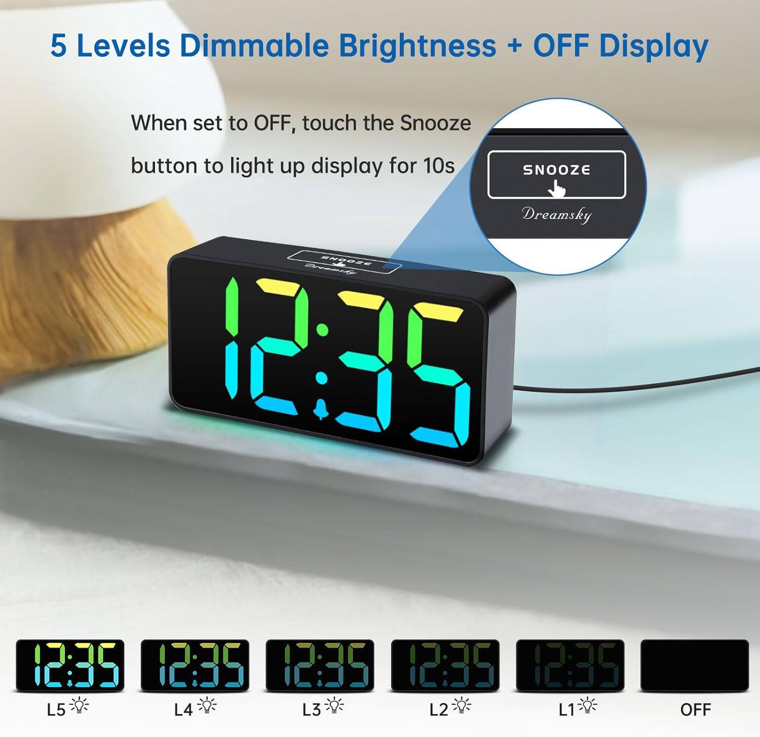 5 Levels Dimmable Brightness + OFF Display

When set to OFF, touch the Snooze button to light up display for 10s

SNOOZE

Dreamsky

12:35

L5 L4 L3 L2 L1 OFF