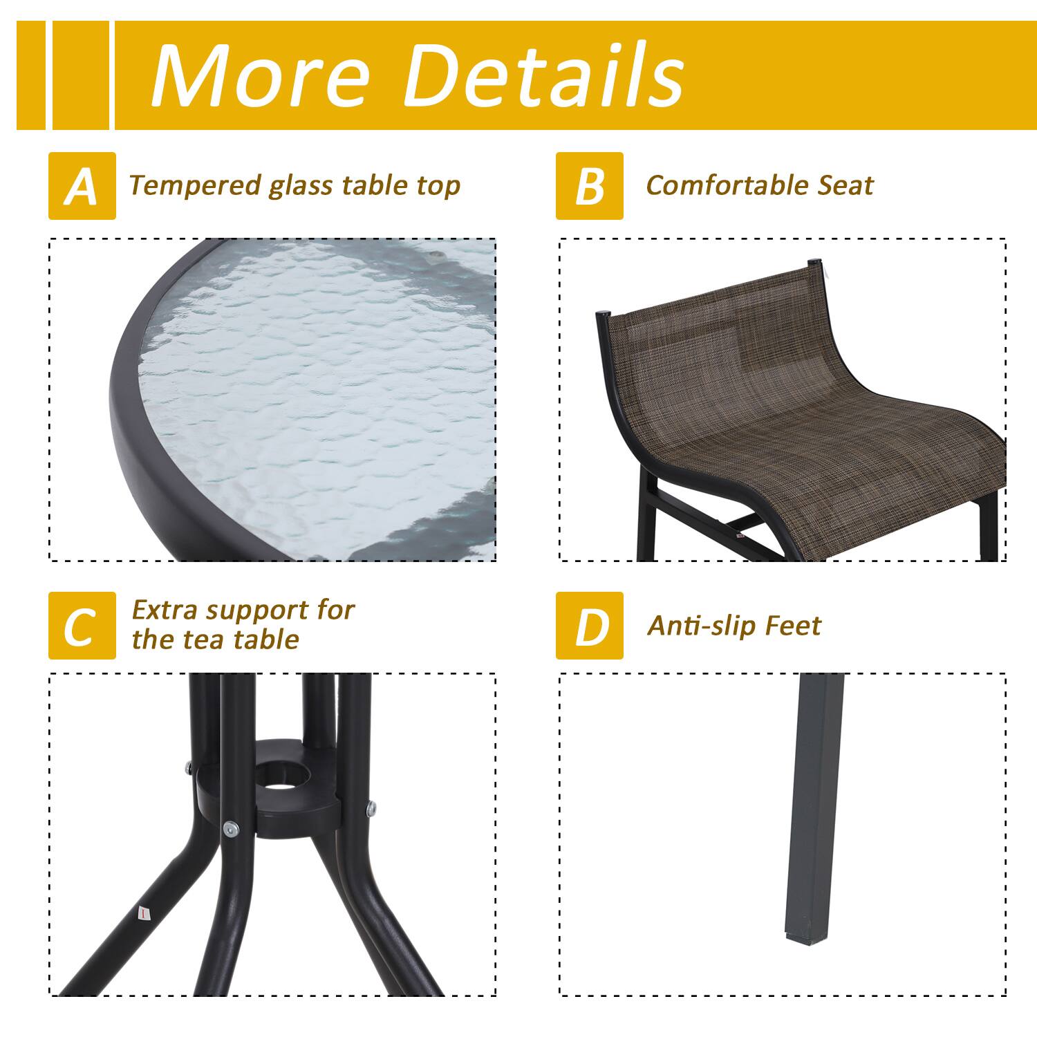 A Tempered glass table top
B Comfortable Seat
C Extra support for the tea table
D Anti-slip Feet