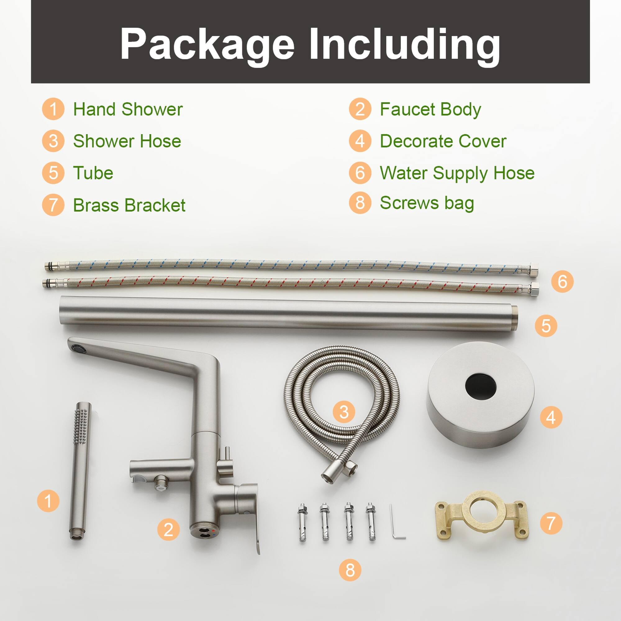 Package Including

1. Hand Shower
2. Faucet Body
3. Shower Hose
4. Decorate Cover
5. Tube
6. Water Supply Hose
7. Brass Bracket
8. Screws bag