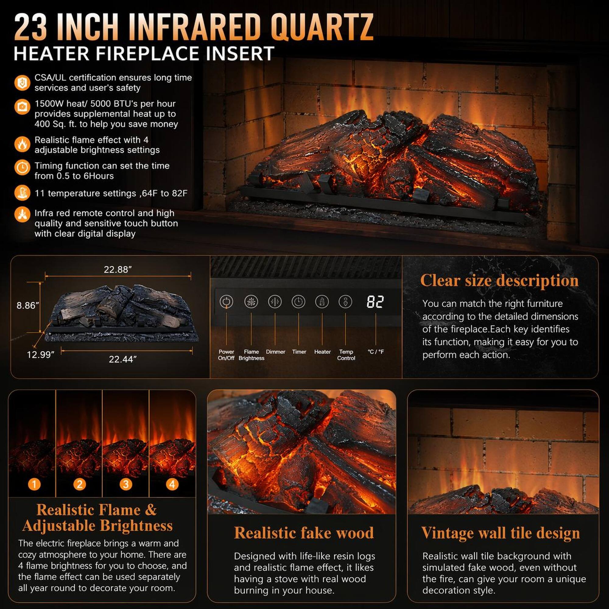 23 INCH INFRARED QUARTZ HEATER FIREPLACE INSERT

CSA/UL certification ensures long time services and user's safety

1500W heat/ 5000 BTU's per hour provides supplemental heat up to 400 Sq. ft. to help you save money

Realistic flame effect with 4 adjustable brightness settings

Timing function can set the time from 0.5 to 6Hours

11 temperature settings, 64F to 82F

Infra red remote control and high quality and sensitive touch button with clear digital display

8.86" 12.99" 22.88" 22.44"

Power Flame Dmr Timer Heater Temp OWOR Brightness Control 82

Clear size description

You can match the right furniture according to the detailed dimensions of the fireplace. Each key identifies its function, making it easy for you to perform each action.

Realistic Flame & Adjustable Brightness

The electric fireplace brings a warm and cozy atmosphere to your home. There are flame brightness for you to choose and the flame effect can be used separately all year round to decorate your room.

Realistic fake wood

Designed with like resin