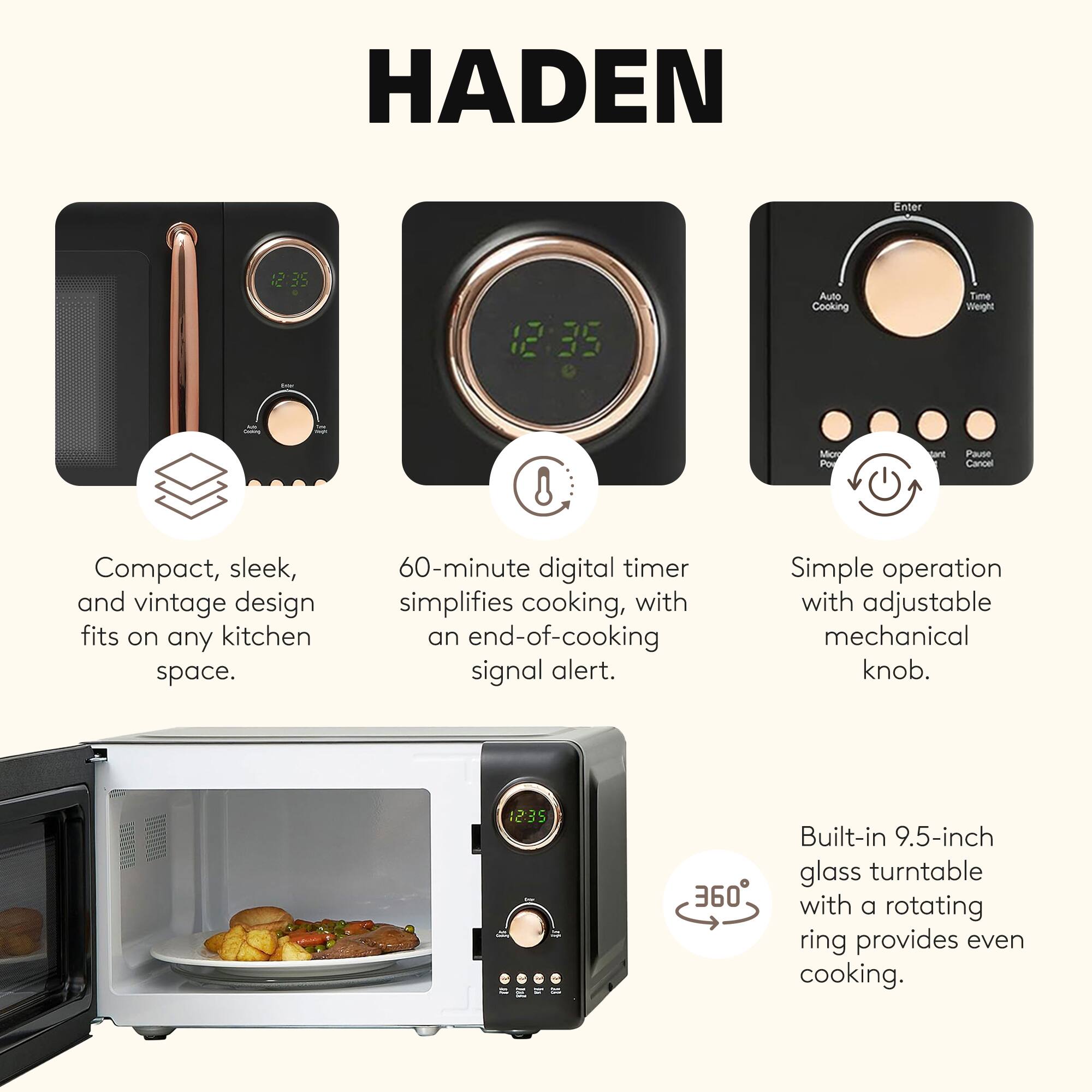 HADEN

- Compact, sleek, and vintage design fits on any kitchen space.
- 60-minute digital timer simplifies cooking, with an end-of-cooking signal alert.
- Simple operation with adjustable mechanical knob.
- Built-in 9.5-inch glass turntable with a rotating ring provides even cooking.