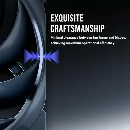 EXQUISITE CRAFTSMANSHIP
Minimal clearance between fan frame and blades, achieving maximum operational efficiency.