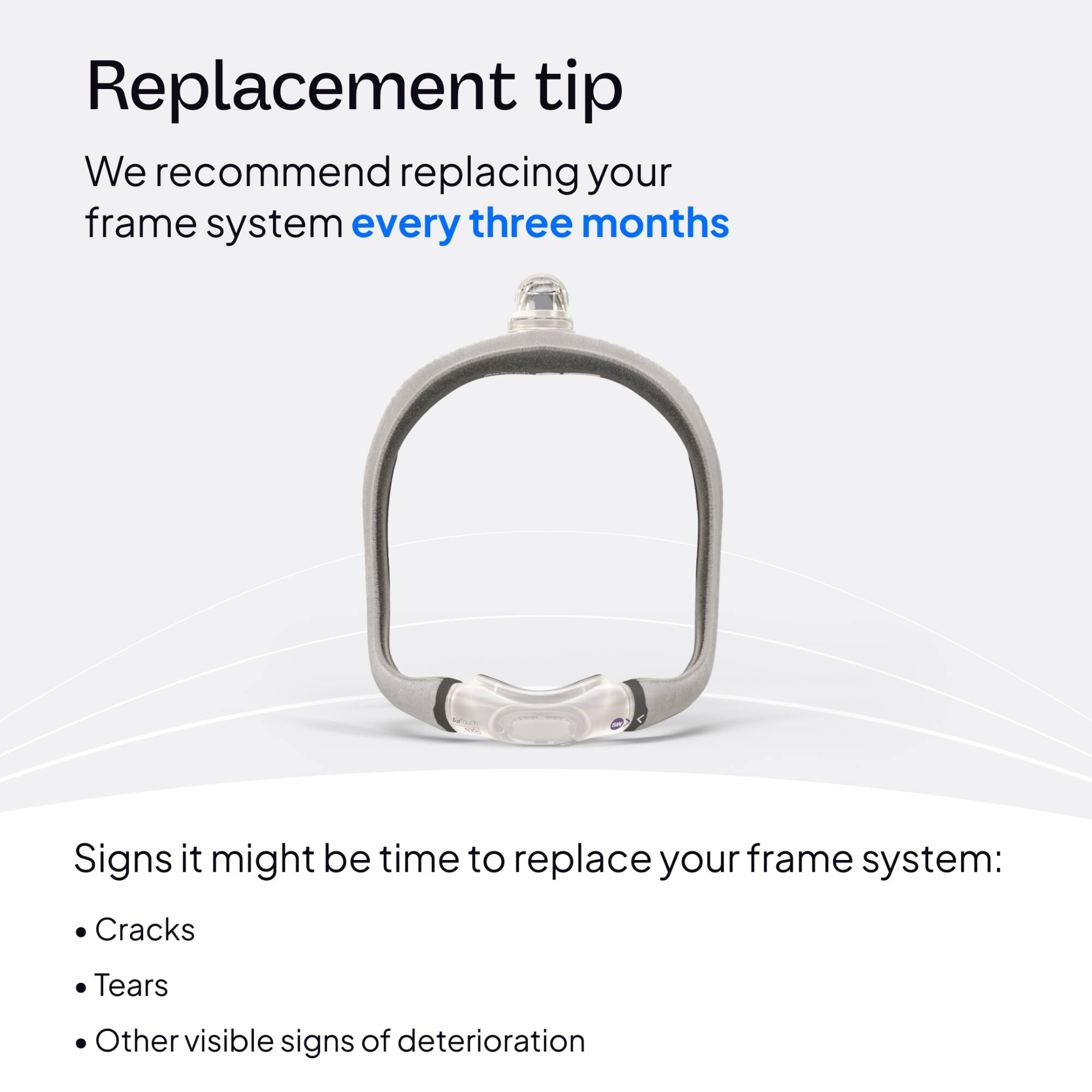 Replacement tip  
We recommend replacing your frame system every three months

Signs it might be time to replace your frame system:  
- Cracks  
- Tears  
- Other visible signs of deterioration