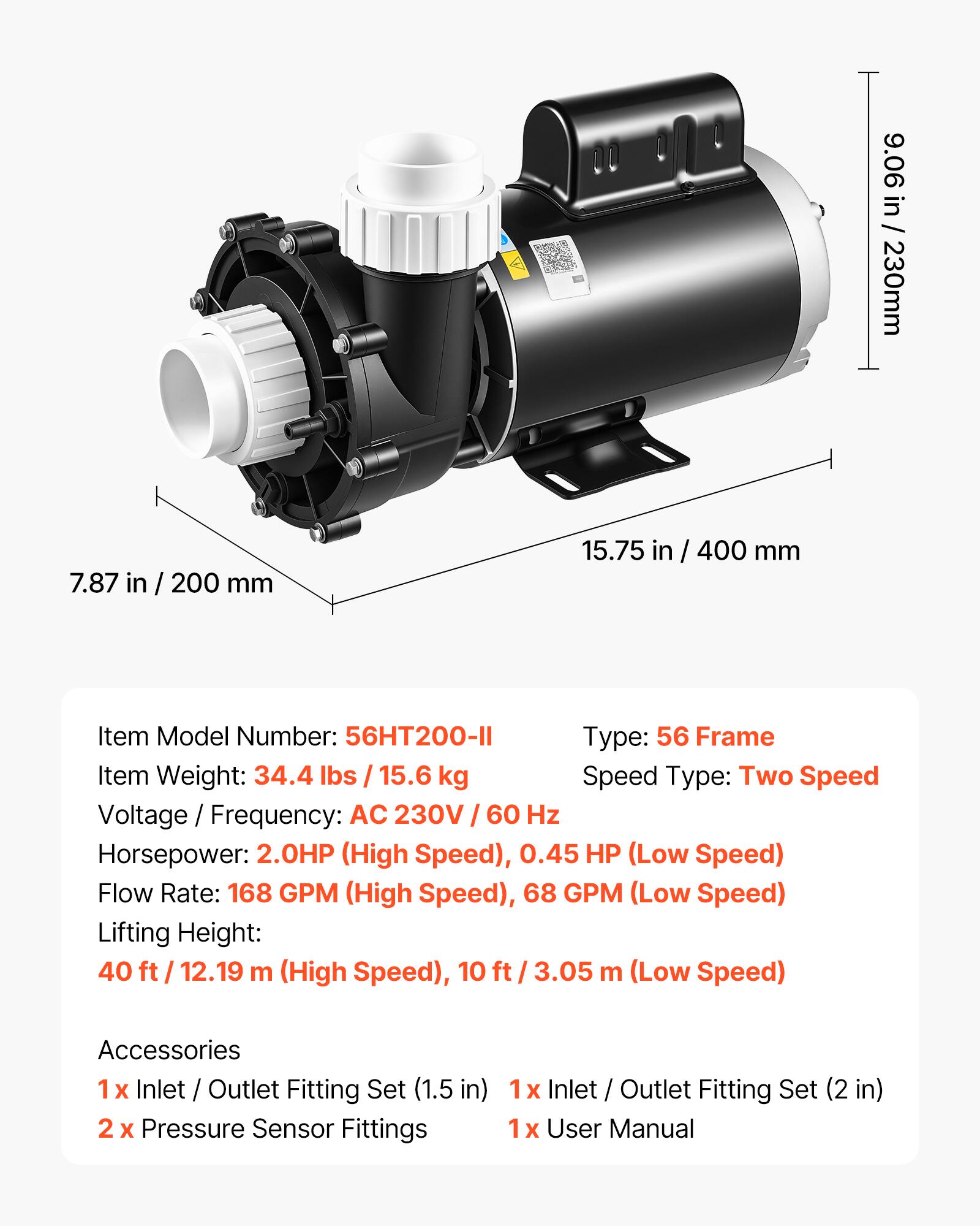 9.06 in / 230mm  
7.87 in / 200 mm  
15.75 in / 400 mm  

Item Model Number: 56HT200-II  
Type: 56 Frame  
Item Weight: 34.4 lbs / 15.6 kg  
Speed Type: Two Speed  
Voltage / Frequency: AC 230V / 60 Hz  
Horsepower: 2.0HP (High Speed), 0.45 HP (Low Speed)  
Flow Rate: 168 GPM (High Speed), 68 GPM (Low Speed)  
Lifting Height: 40 ft / 12.19 m (High Speed), 10 ft / 3.05 m (Low Speed)  

Accessories  
1 x Inlet / Outlet Fitting Set (1.5 in)  
2 x Pressure Sensor Fittings  
1 x Inlet / Outlet Fitting Set (2 in)  
1 x User Manual