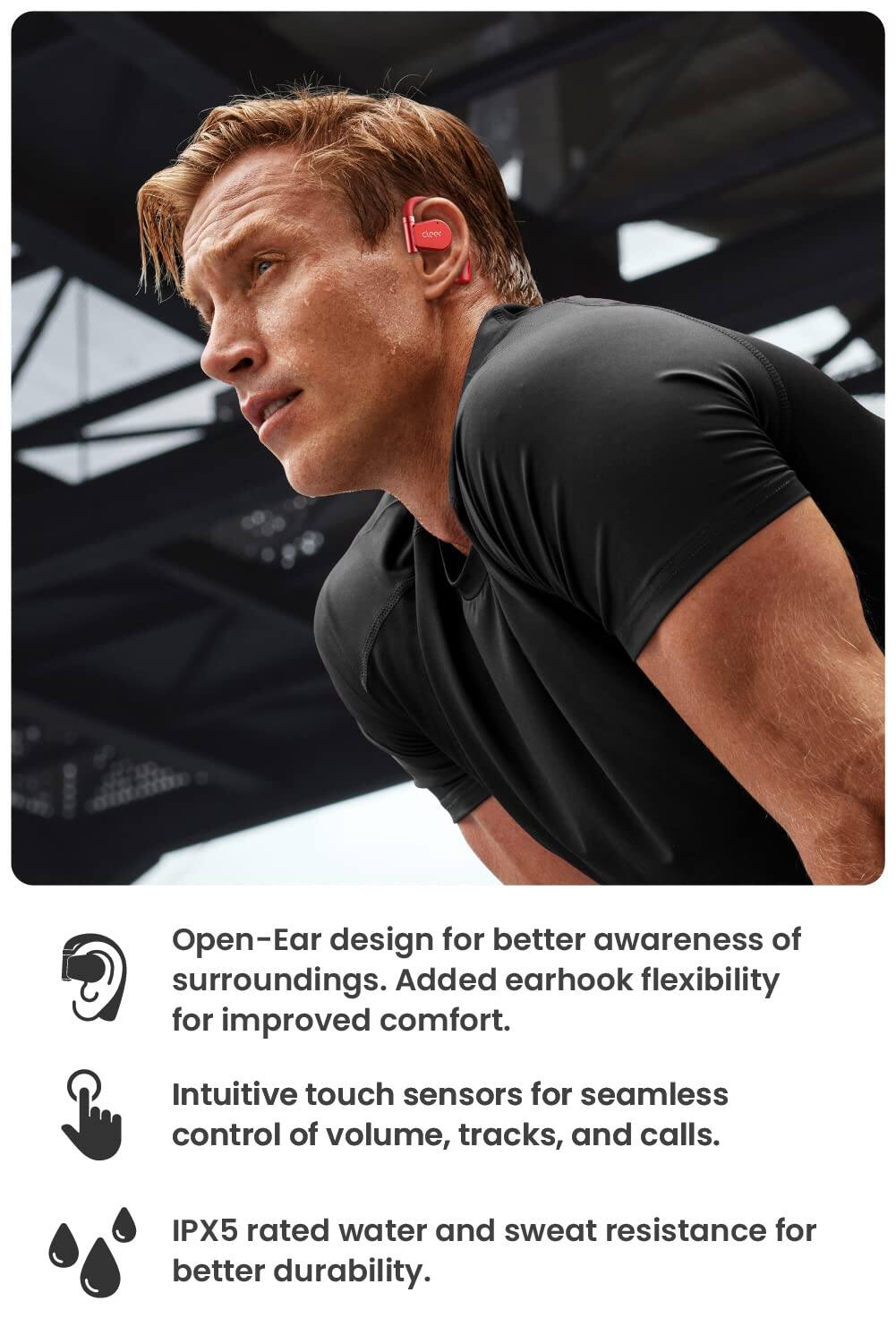 Open-Ear design for better awareness of surroundings. Added earhook flexibility for improved comfort. Intuitive touch sensors for seamless control of volume, tracks, and calls. IPX5 rated water and sweat resistance for better durability.