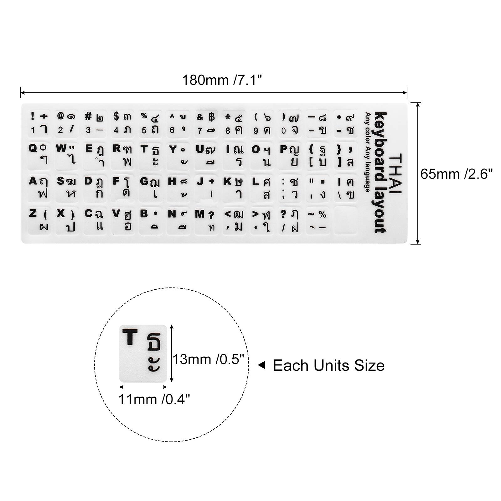 180mm / 7.1"  
65mm / 2.6"  
13mm / 0.5"  
11mm / 0.4"  

Each Units Size  

Any color language Any keyboard THAI layout  

! + 1  O  A   Z (  @  2 I W 7 S S  x )  #  3 | E   D     L $  4  R   F   V   %  5  T  " G  L  - 180mm /7.1' 1" A  &  * I   6  7 - 8  9  Y o U 6V I  o   Q   H  J +   L  V I   N M ? <  >        0  P   :  :  ?  I  -  I  {  [   - I  ~ % - I +  -  } , ]  I  I