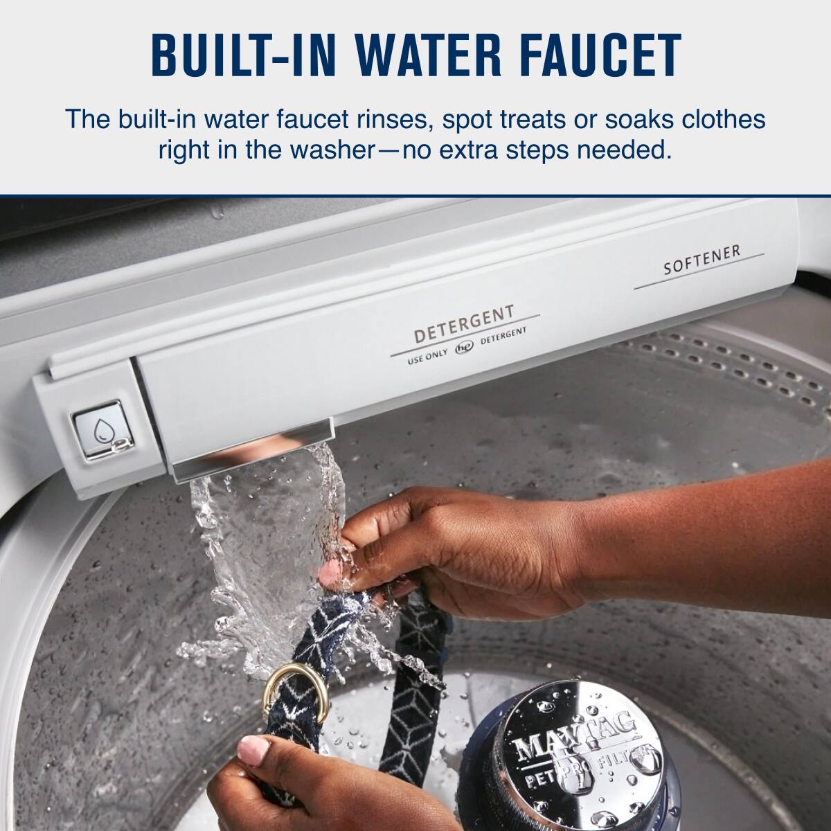 BUILT-IN WATER FAUCET

The built-in water faucet rinses, spot treats or soaks clothes right in the washer—no extra steps needed.

DETERGENT  
USE ONLY  
SOFTENER  

MAYTAG  
PET