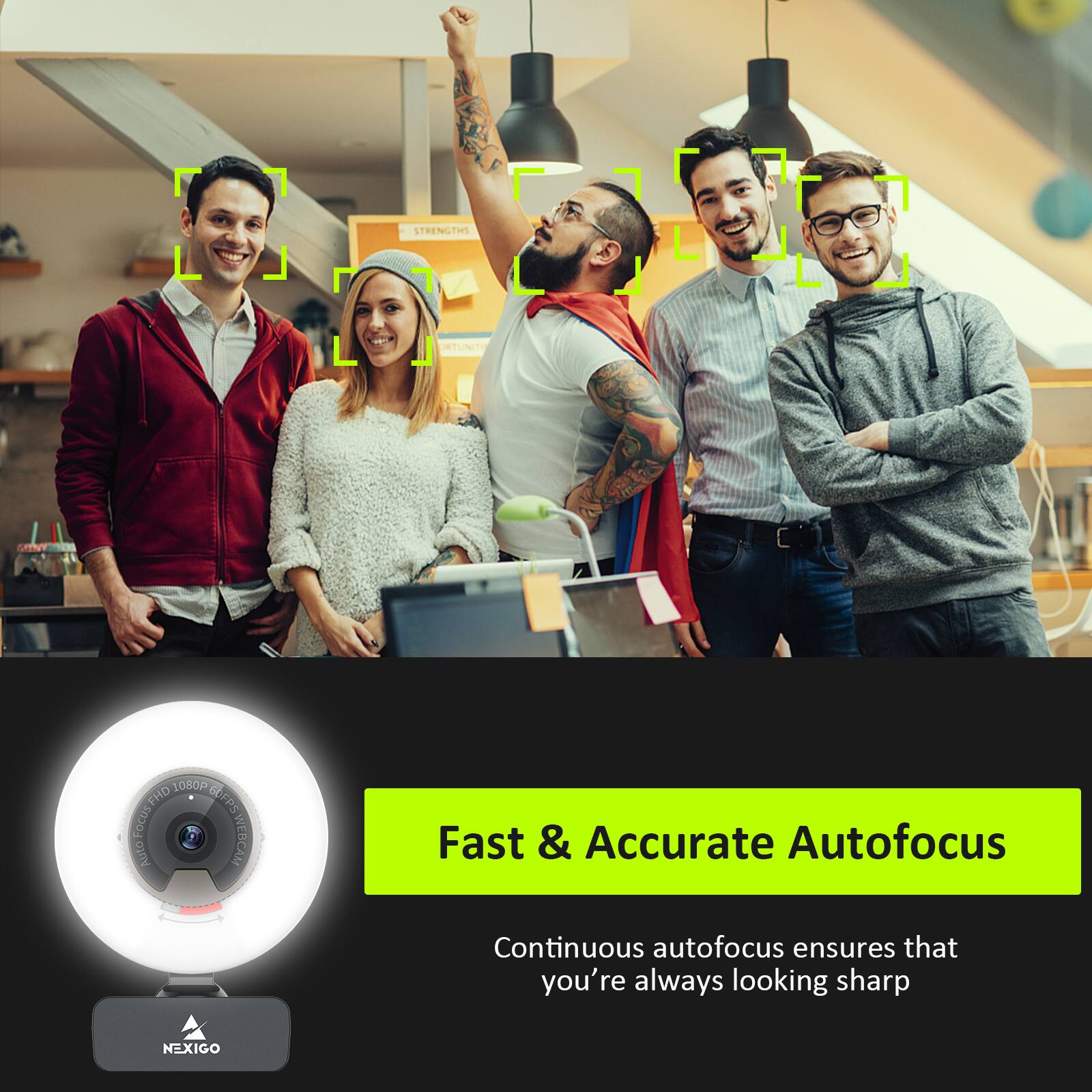 Sure, here is the corrected and grouped text:

---

**Strengths & Opportunities**

**1080P FHD**

**IFPS**

**FOCUS**

**TAFPS**

**WEBCAM**

**WEBCARE**

**Auto Fast & Accurate Autofocus**

Continuous autofocus ensures that you're always looking sharp

**NEXIGO**

---

**Fast & Accurate Autofocus**

Continuous autofocus ensures that you're always looking sharp

**NEXIGO**