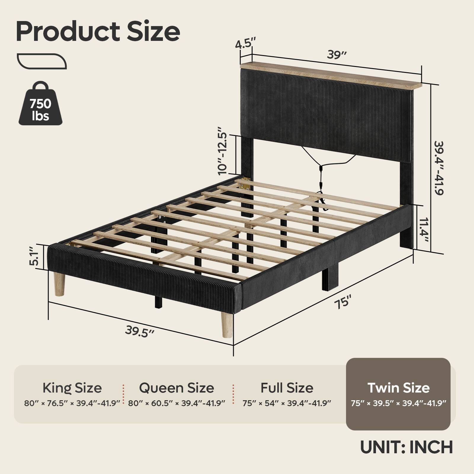 Product Size:

* King Size: 80" x 76.5" x 39.4"-41.9"
* Queen Size: 80" x 60.5" x 39.4"-41.9"
* Full Size: 75" x 54"
* Twin Size: 75" x 39.5" x 39.4"-41.9"

UNIT: INCH