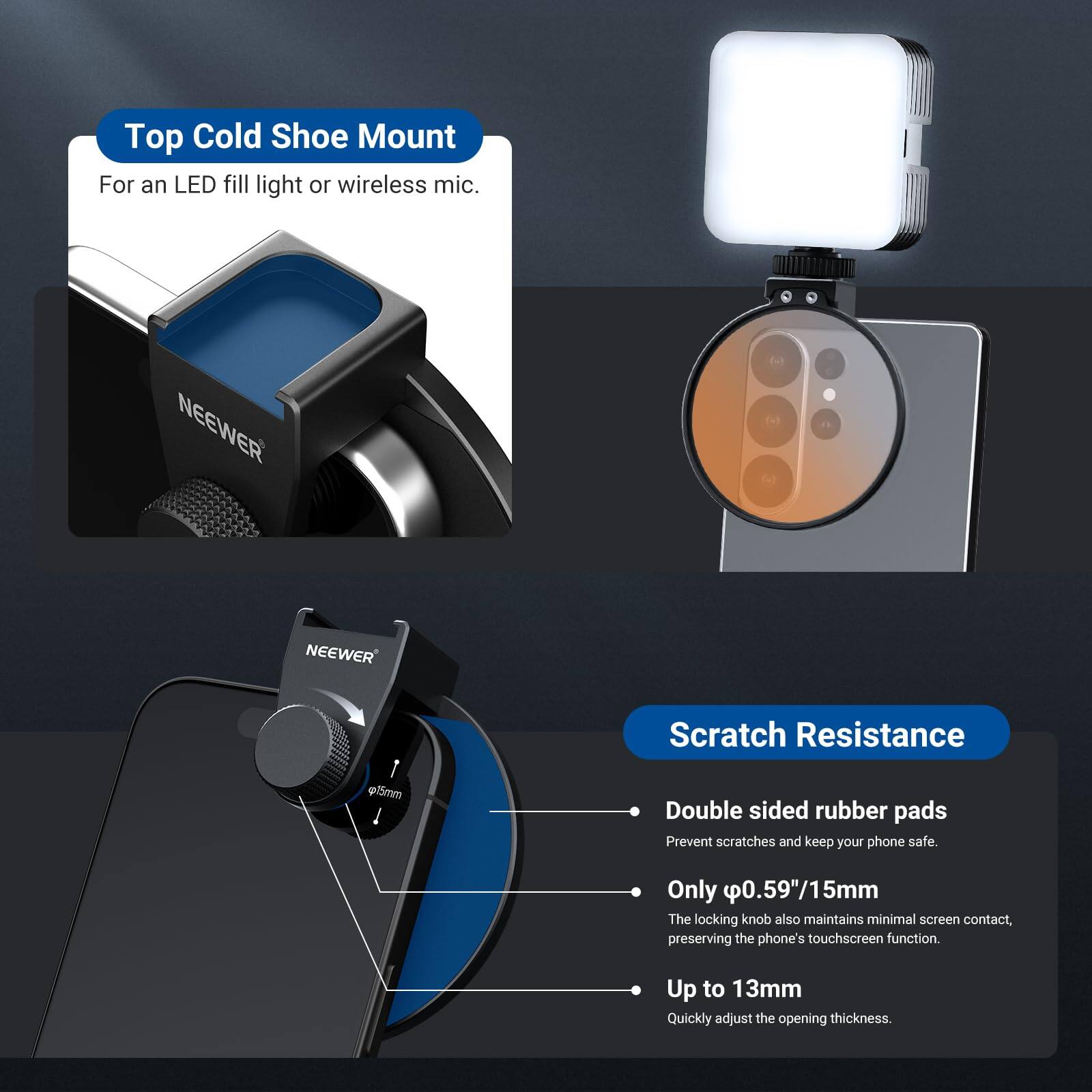 Top Cold Shoe Mount  
For an LED fill light or wireless mic.  

NEEWER Scratch Resistance  
gl5mm Double sided rubber pads  
Prevent scratches and keep your phone safe.  
Only 0.59"/15mm  
The locking knob also maintains minimal screen contact, preserving the phone's touchscreen function.  
Up to 13mm  
Quickly adjust the opening thickness.