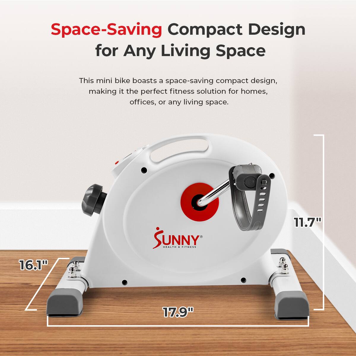 Space-Saving Compact Design for Any Living Space

This mini bike boasts a space-saving compact design, making it the perfect fitness solution for homes, offices, or any living space.

16.1"

SUNNY HEALTH + FITNESS

11.7"

17.9"
