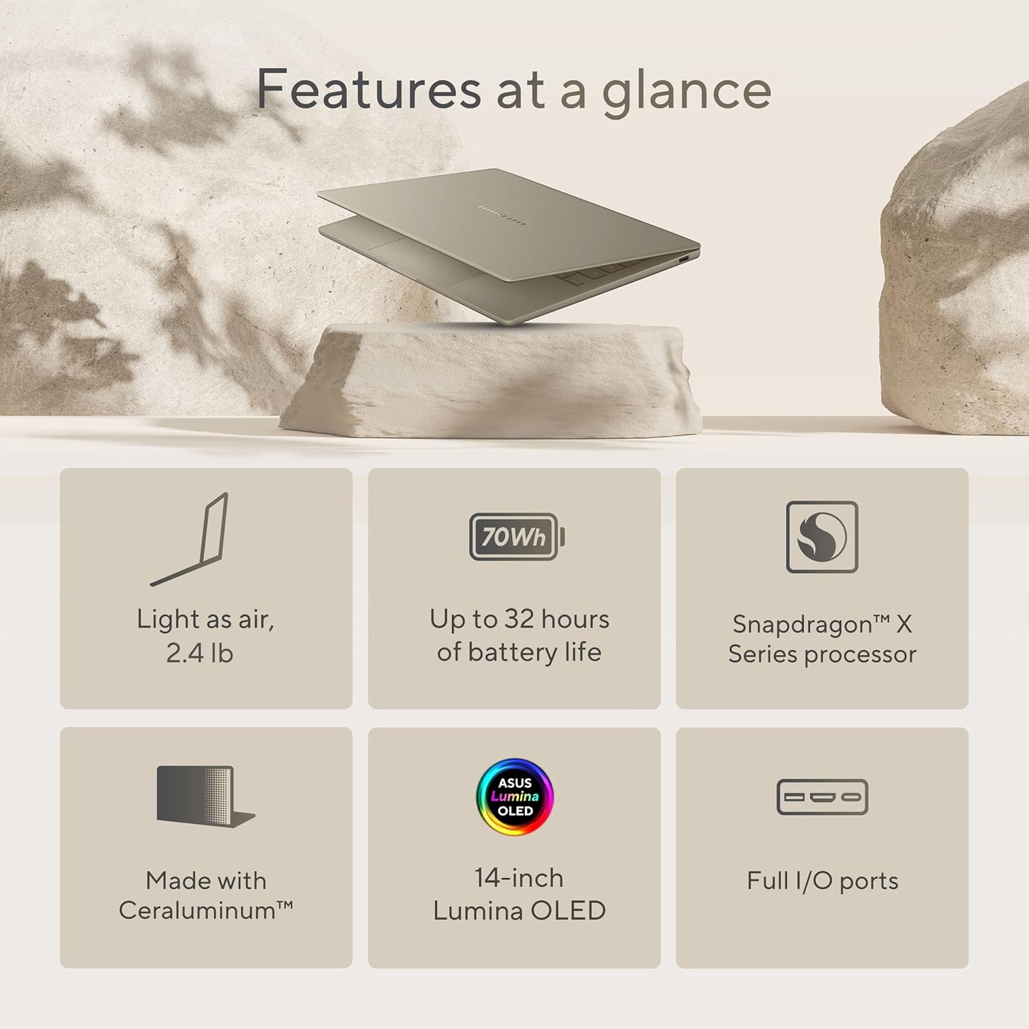Features at a glance

- 70Wh
- Light as air, 2.4 lb
- Up to 32 hours of battery life
- Snapdragon™ X Series processor
- Made with Ceraluminum™
- 14-inch Lumina OLED
- Full I/O ports