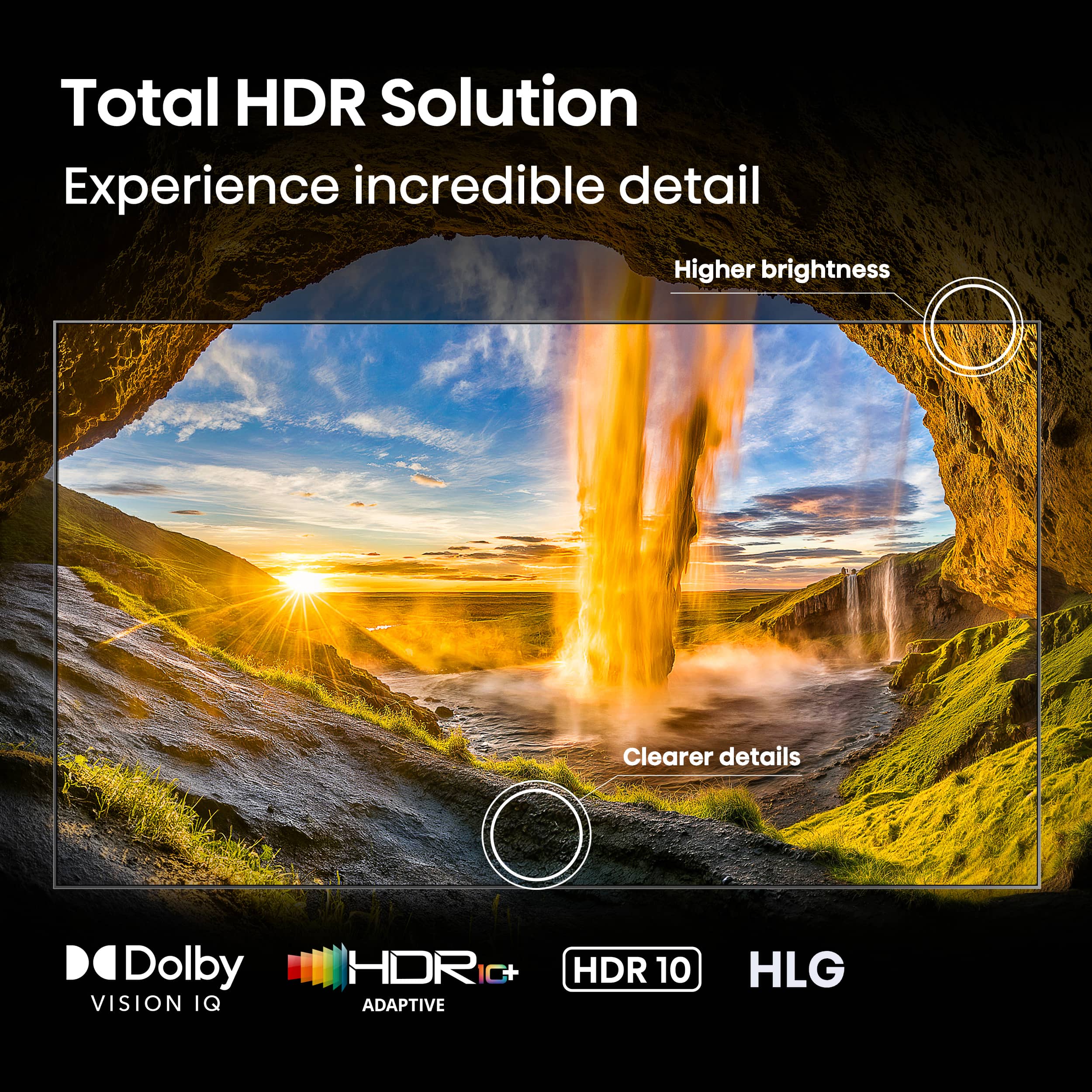 Total HDR Solution Experience incredible detail Higher brightness Clearer details Dolby VISION IQ HDR C+ ADAPTIVE HDR 10 HLG