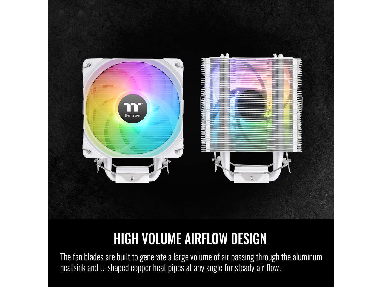 TT thermaltake

HIGH VOLUME AIRFLOW DESIGN

The fan blades are built to generate a large volume of air passing through the aluminum heatsink and U-shaped copper heat pipes at any angle for steady air flow.