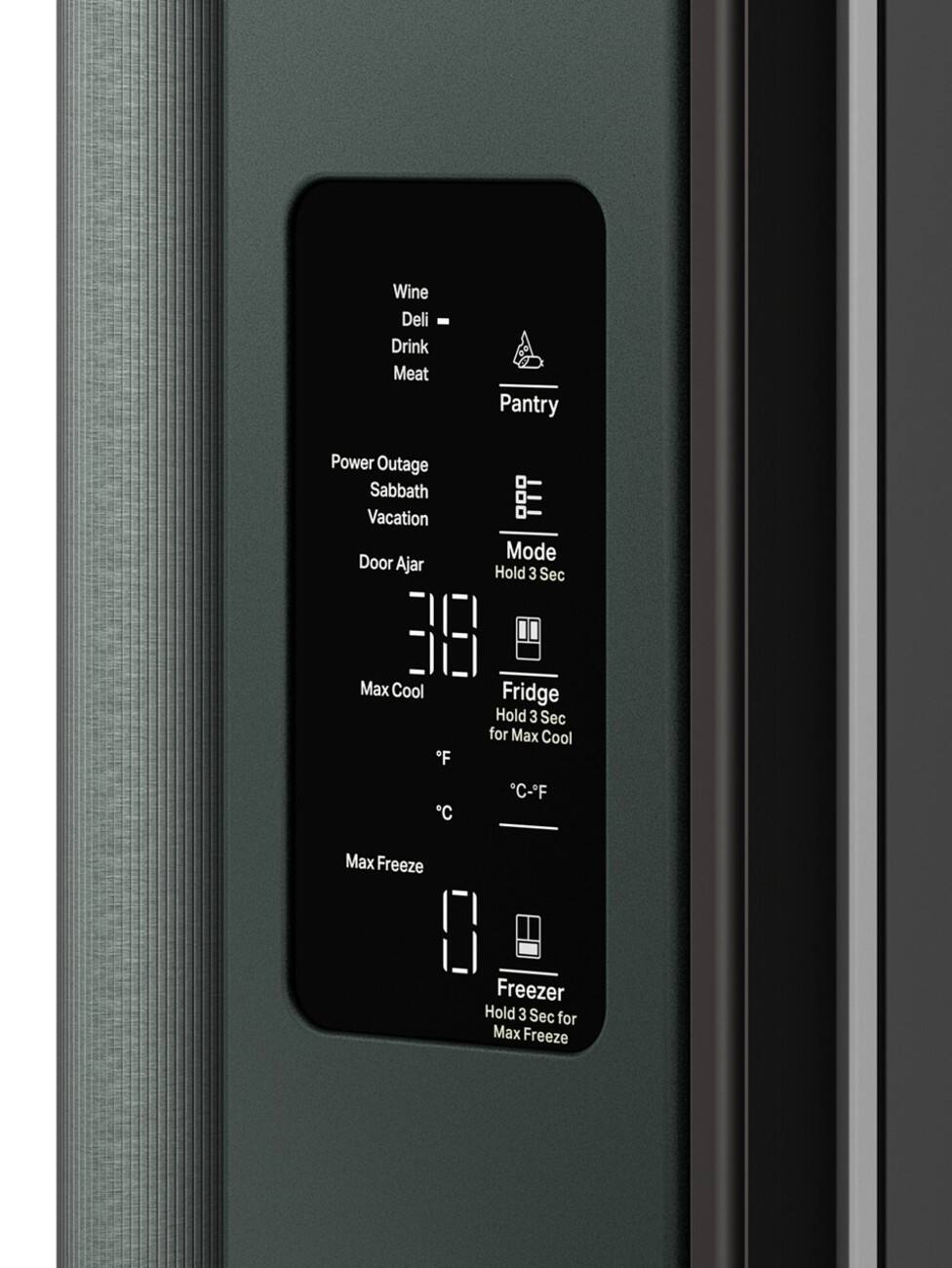 Wine  
Deli  
Drink  
Meat  

Pantry  

Power Outage  
Sabbath  
Vacation  
Door Ajar  

Mode  
Hold 3 Sec  

Fridge  
Hold 3 Sec for Max Cool  
°C-°F  

Max Cool  

Freezer  
Hold 3 Sec for Max Freeze  
Max Freeze