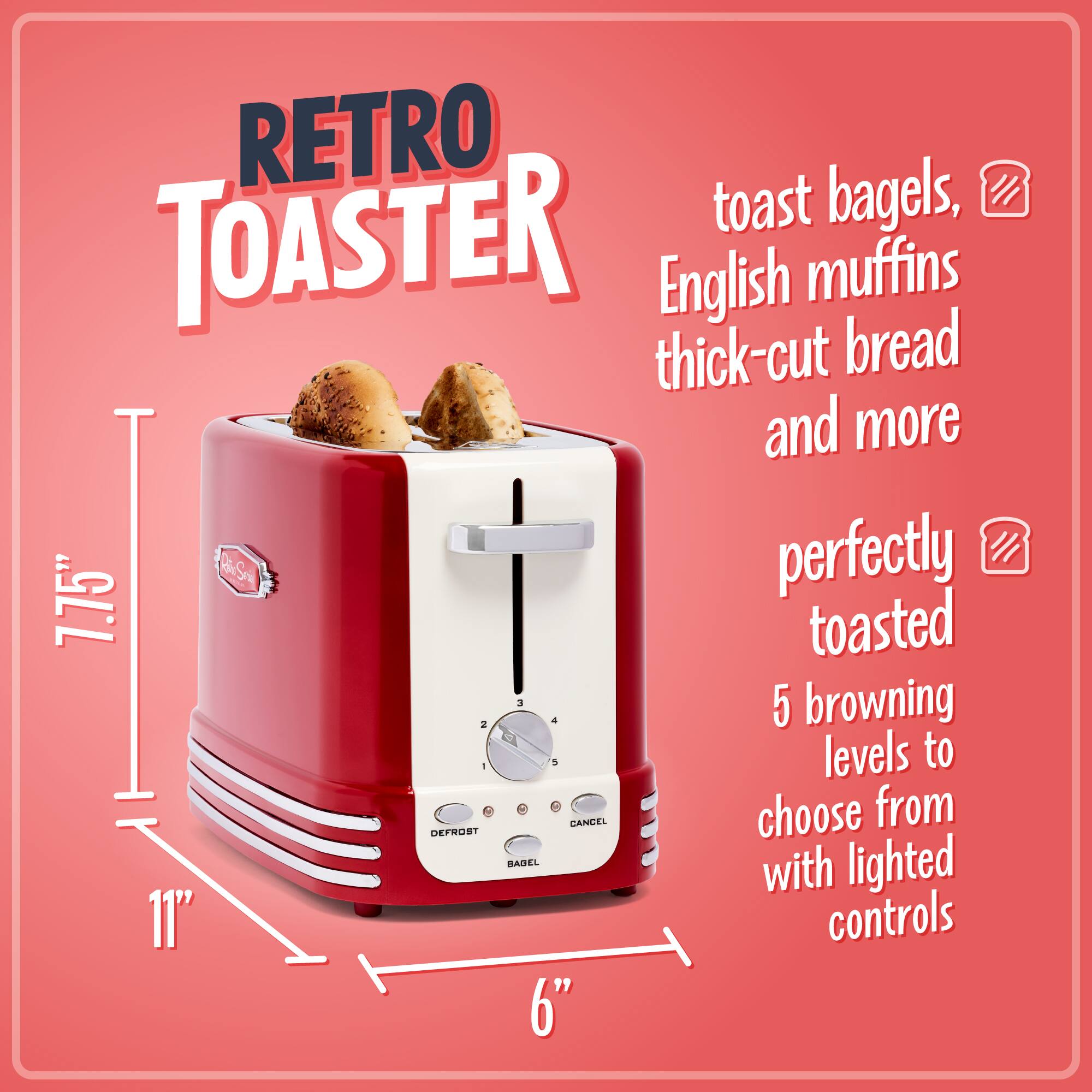 RETRO TOASTER

toast bagels, English muffins thick-cut bread and more

perfectly toasted

5 browning levels to choose from with lighted controls

7.75"  
11"  
6"