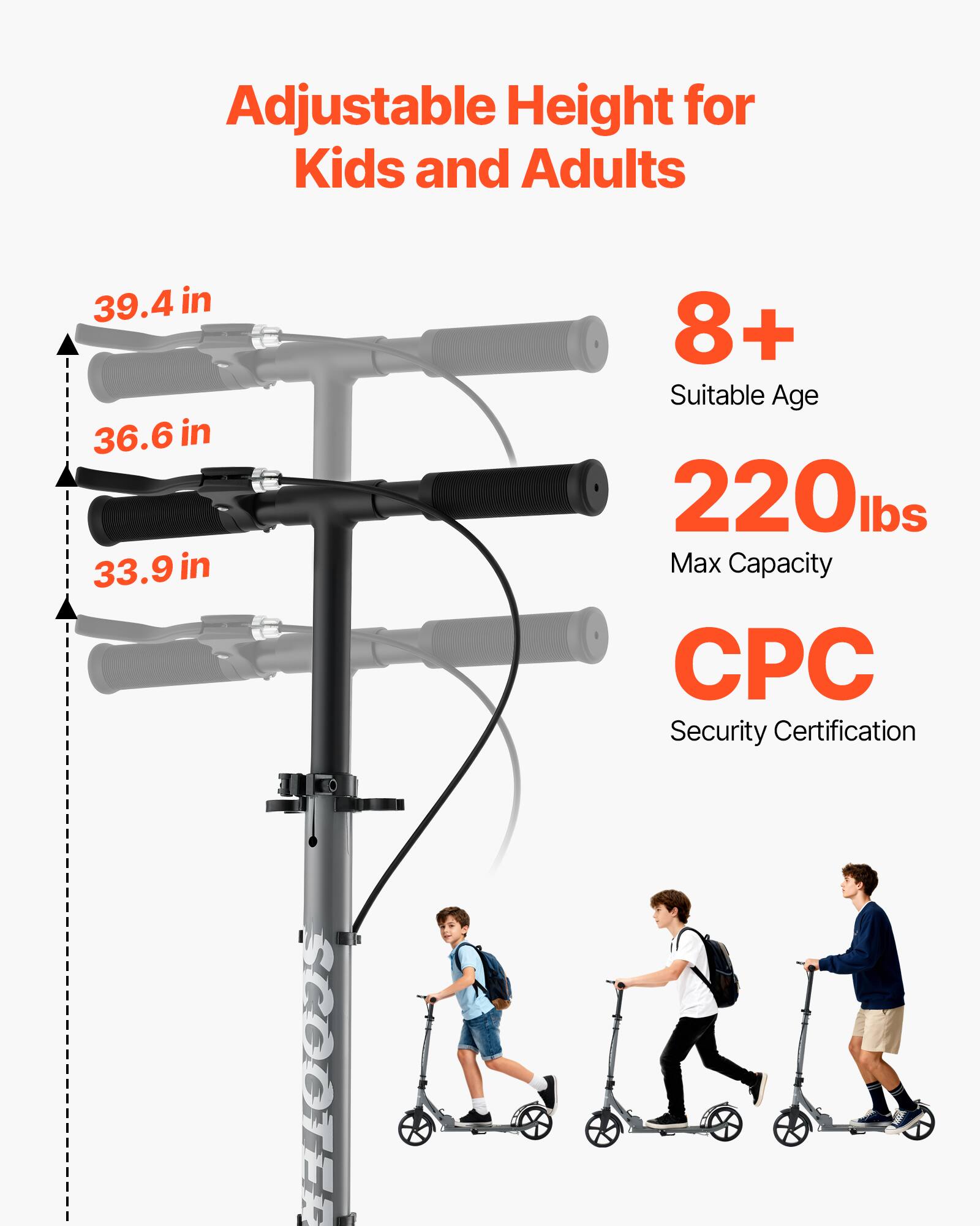 Adjustable Height for Kids and Adults  
39.4 in  
36.6 in  
33.9 in  
8+ Suitable Age  
220 lbs Max Capacity  
CPC Security Certification