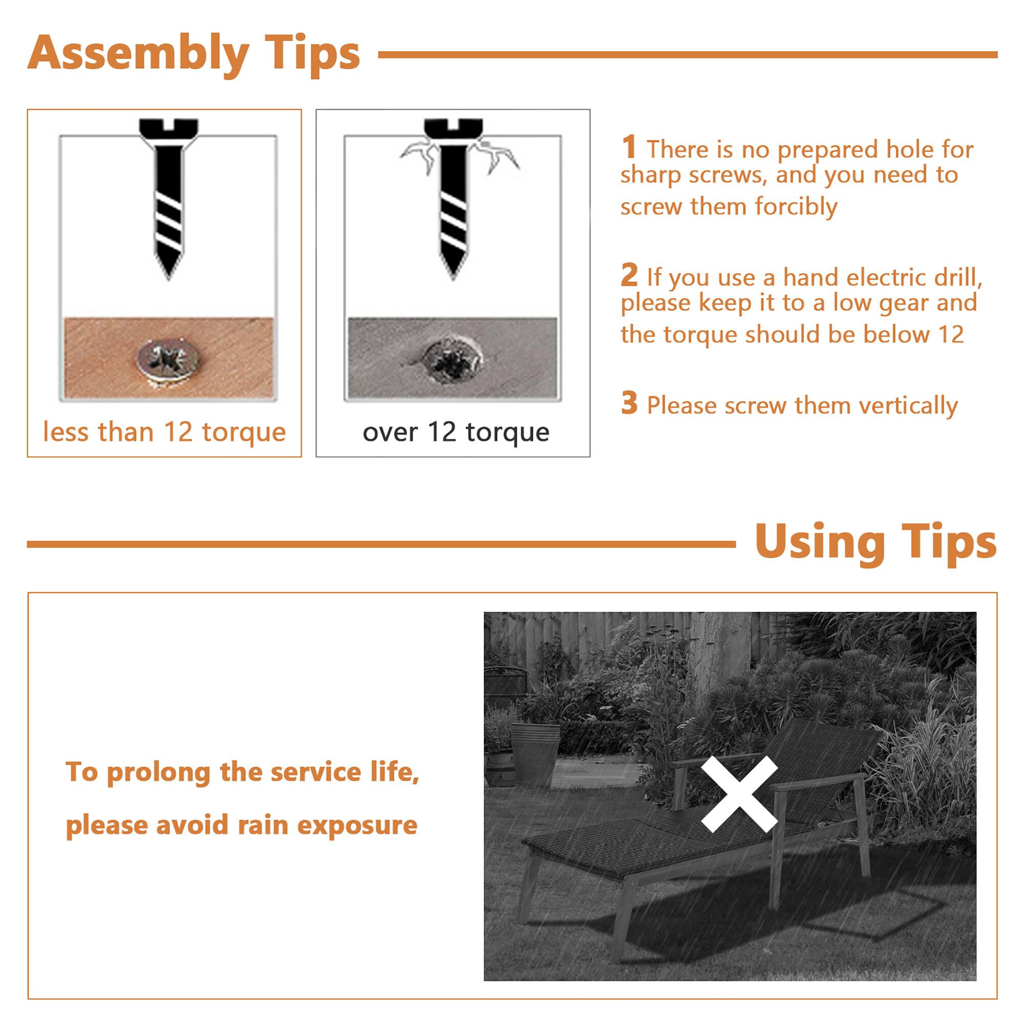 Assembly Tips
1. There is no prepared hole for sharp screws, and you need to screw them forcibly
2. If you use a hand electric drill, please keep it to a low gear and the torque should be below 12
3. Please screw them vertically

Using Tips
To prolong the service life, please avoid rain exposure