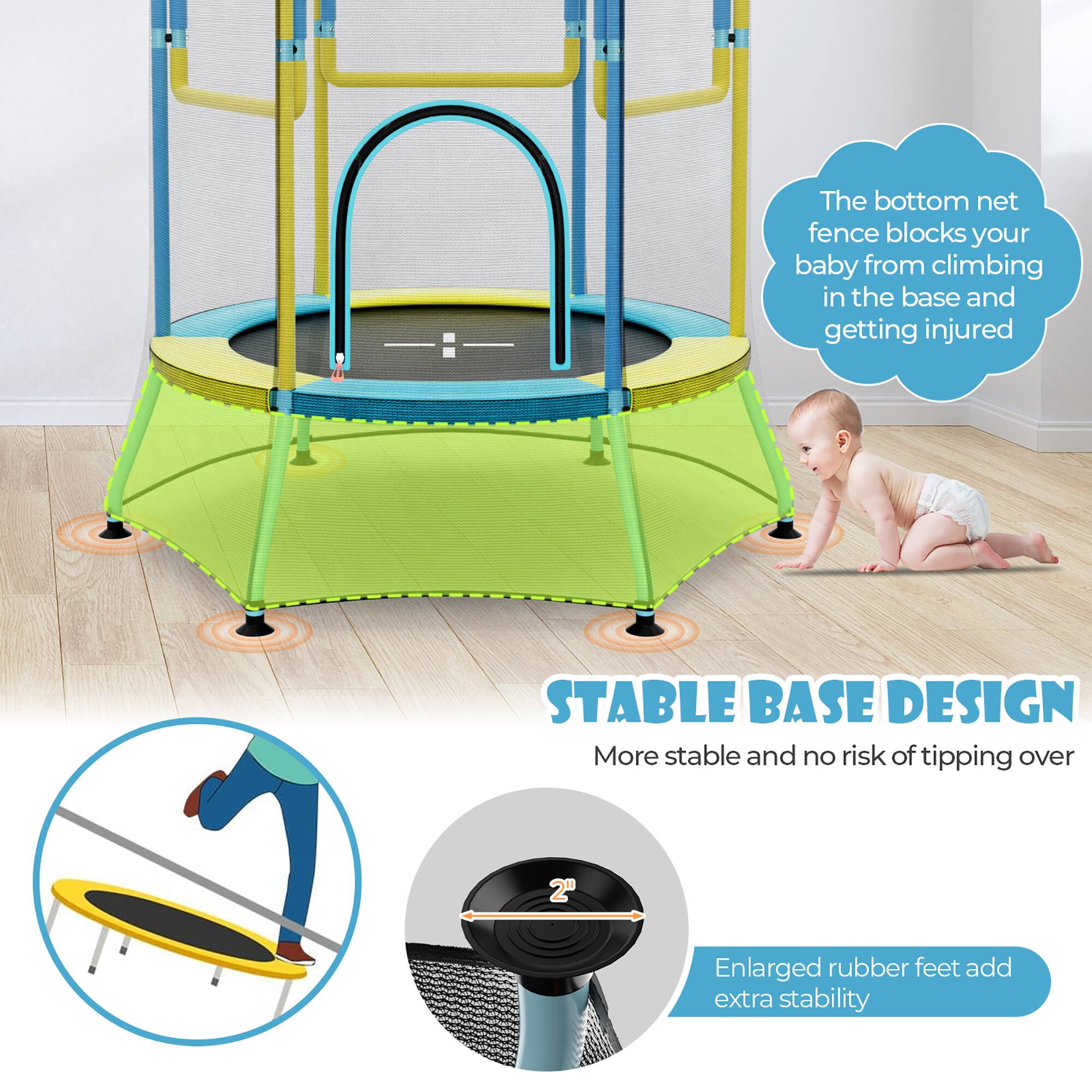 The bottom net fence blocks your baby from climbing in the base and getting injured.

STABLE BASE DESIGN
More stable and no risk of tipping over

Enlarged rubber feet add extra stability