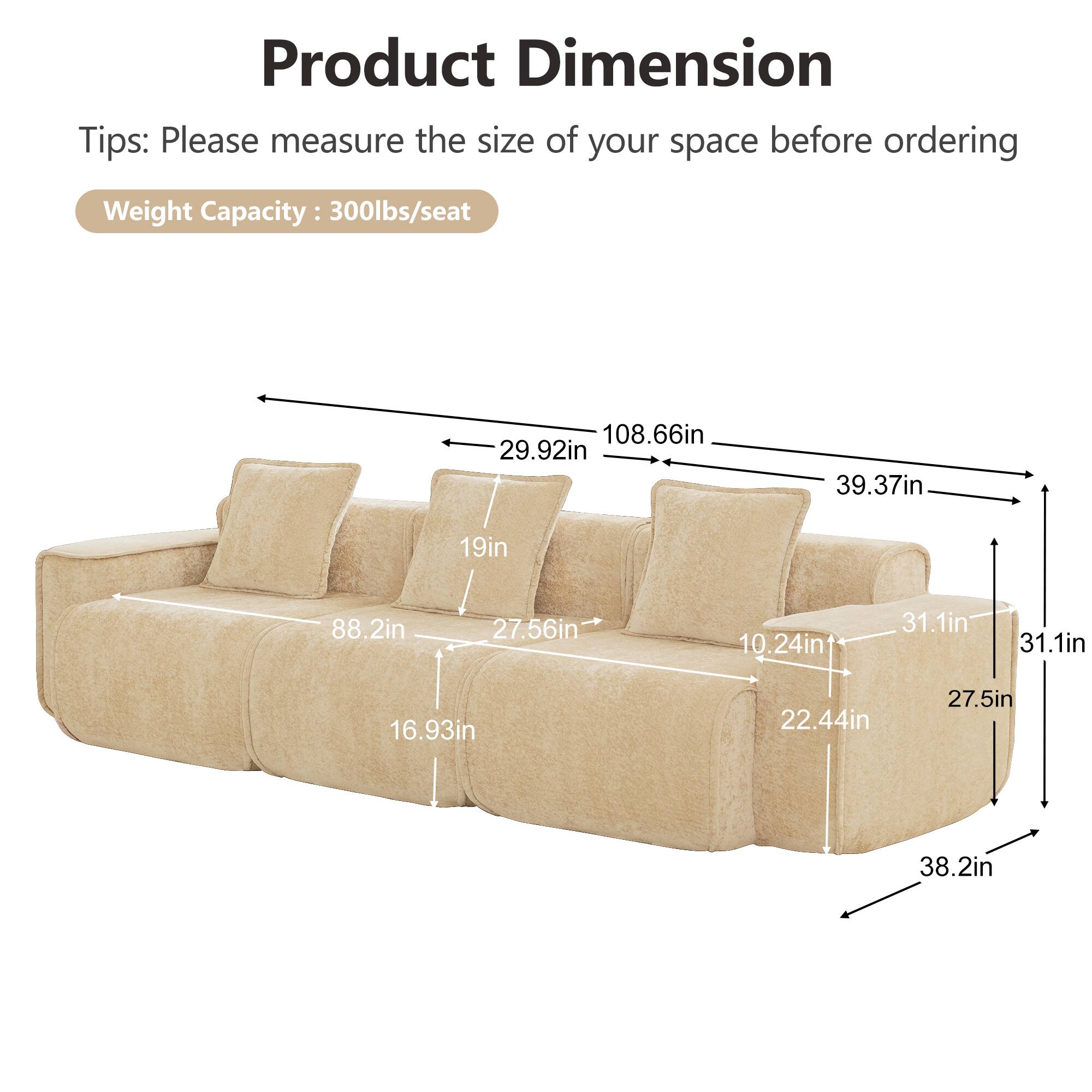 Product Dimension  
Tips: Please measure the size of your space before ordering  
Weight Capacity: 300lbs/seat  

108.66in  
29.92in  
39.37in  
19in  
88.2in  
27.56in  
10.24in  
31.1in  
31.1in  
16.93in  
22.44in  
27.5in  
38.2in