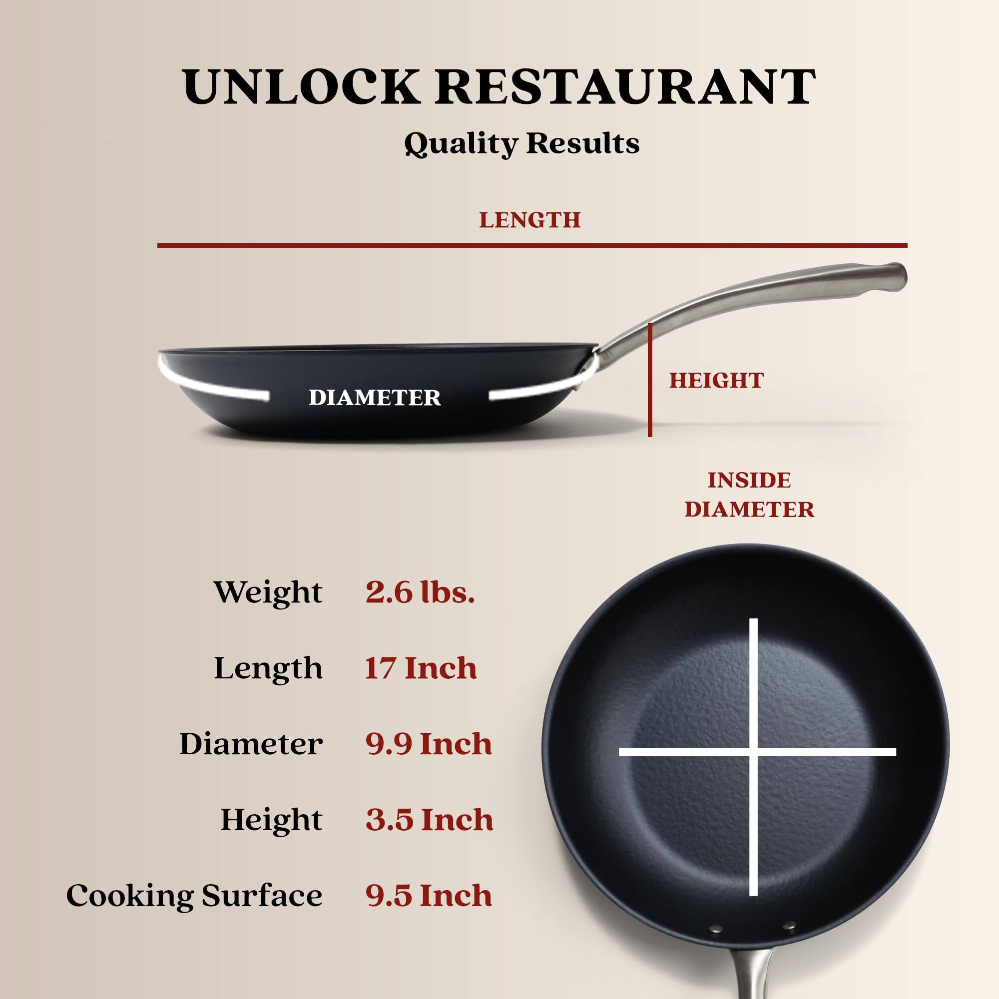 UNLOCK RESTAURANT Quality Results
LENGTH
DIAMETER
HEIGHT
INSIDE DIAMETER
Weight 2.6 lbs.
Length 17 Inch
Diameter 9.9 Inch
Height 3.5 Inch
Cooking Surface 9.5 Inch