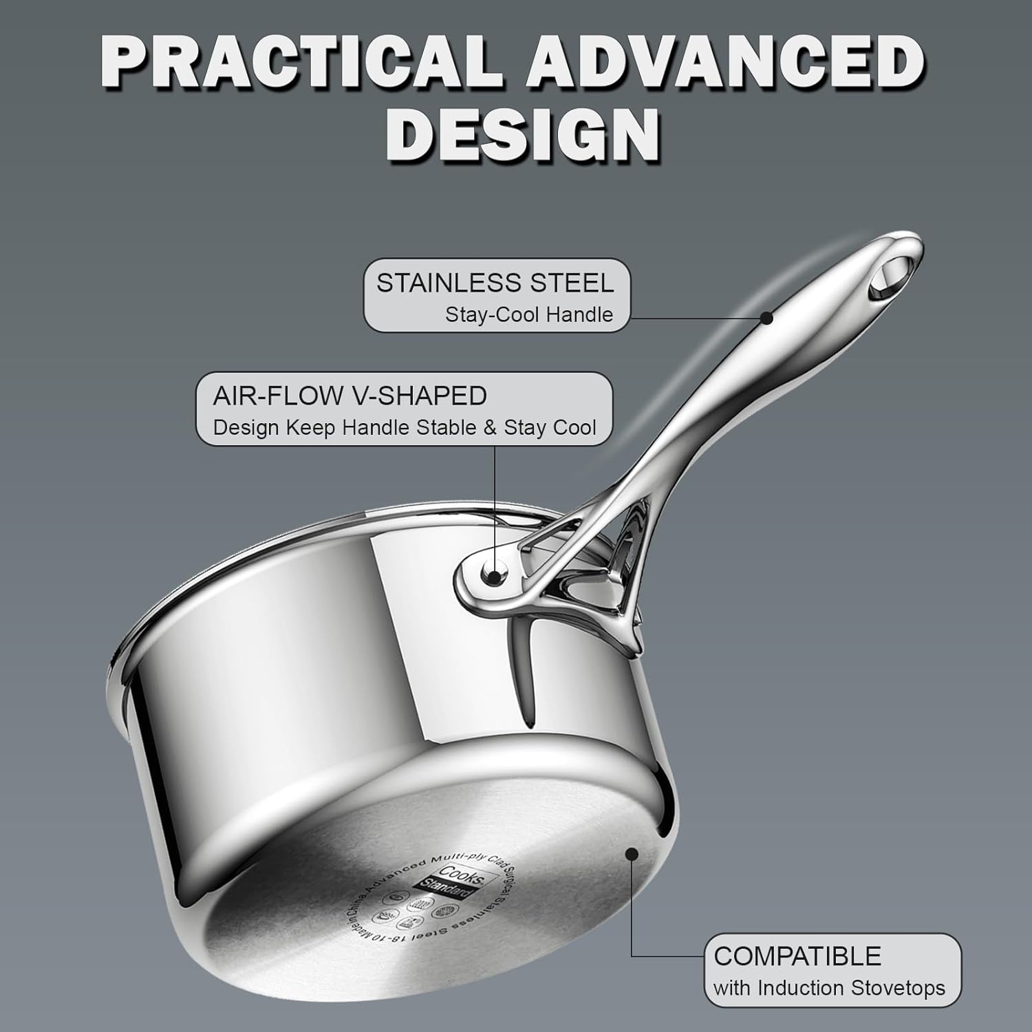 PRACTICAL ADVANCED DESIGN

STAINLESS STEEL Stay-Cool Handle

AIR-FLOW V-SHAPED Design Keep Handle Stable & Stay Cool

Multi-ply Clad Advanced Standard Cooks Surgical China Stainless Made in 10 18- Steet

COMPATIBLE with Induction Stovetops