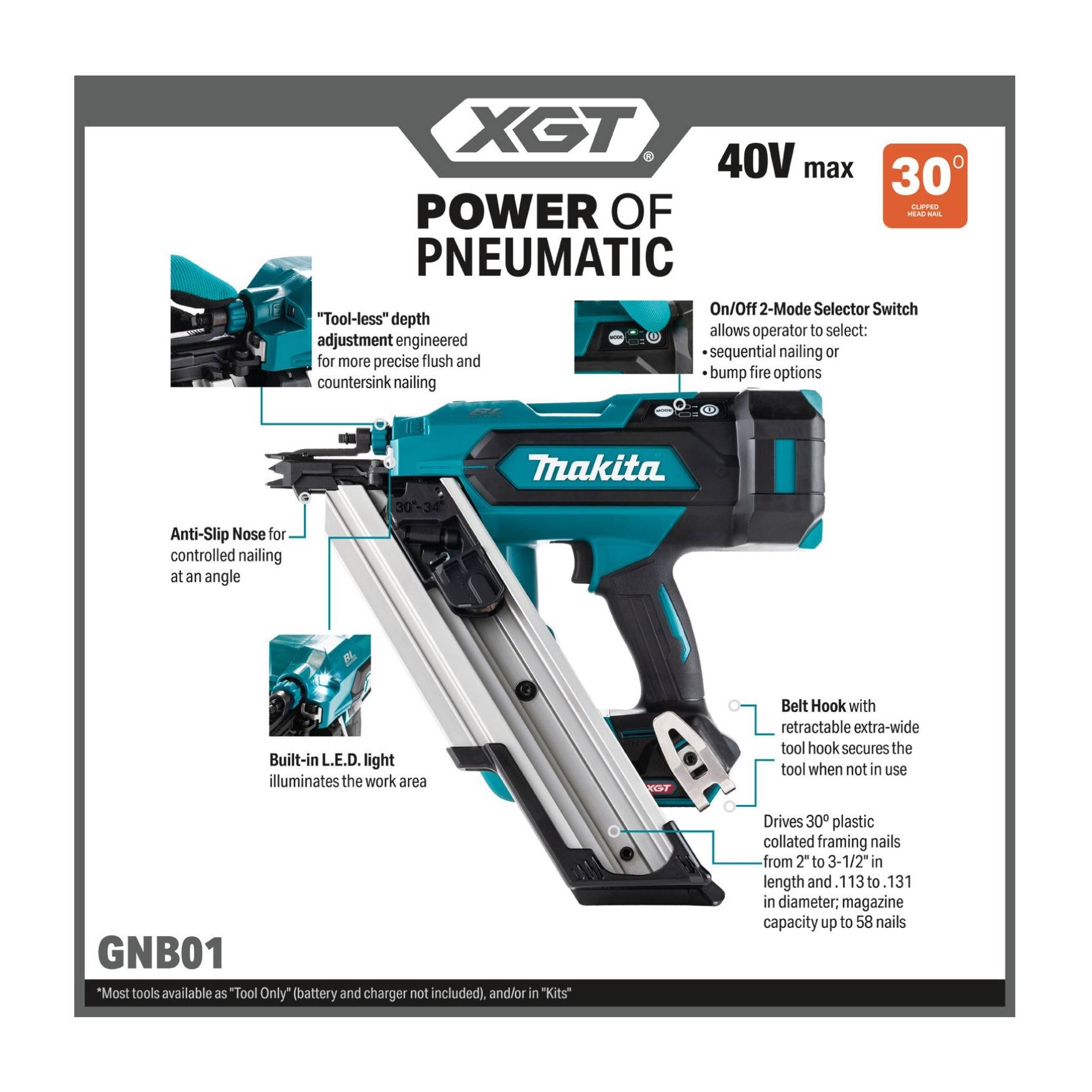 XST 40V max 30 C POWER OF 4- - PNEUMATIC On/Off 2-Mode Selector Switch "Tool-less" depth adjustment engineered flush sequential nailing 10 for more precise and bump fire options countersink nailing .. Makita Anti-Slip Nose for controlled nailing at an angle  Built-in L.E.D. light illuminates the work area PEST Belt Hook with retractable extra-wide tool hook secures the tool when not in use GNB01 "Most tools available as "Tool Only* (battery and charger not included), and/or in "Kits" Drives 30 plastic collated framing nails from 2" to 3-1/2 in length and 113t to 131 in diameter; magazine capacity up to 58 nails