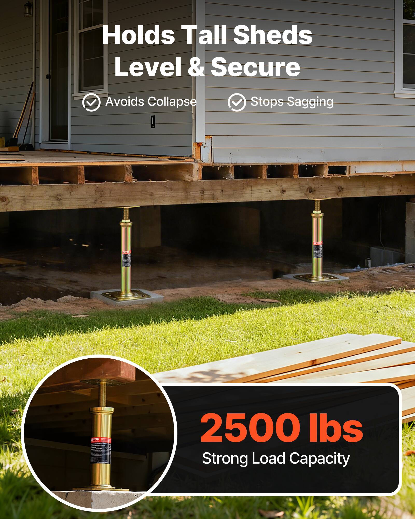 Holds Tall Sheds Level & Secure  
Avoids Collapse  
Stops Sagging  
2500 lbs Strong Load Capacity