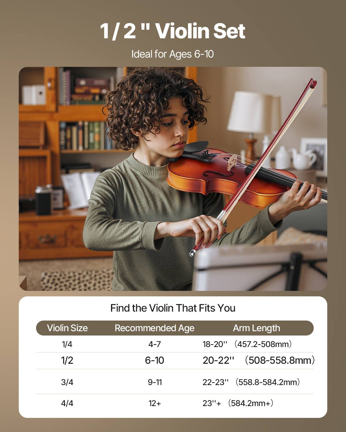 1/2" Violin Set  
Ideal for Ages 6-10  

Find the Violin That Fits You  

| Violin Size | Recommended Age | Arm Length |
|------------|----------------|------------|
| 1/4        | 4-7            | 18-20" (457.2-508mm) |
| 1/2        | 6-10           | 20-22" (508-558.8mm) |
| 3/4        | 9-11           | 22-23" (558.8-584.2mm) |
| 4/4        | 12+            | 23"+ (584.2mm+) |