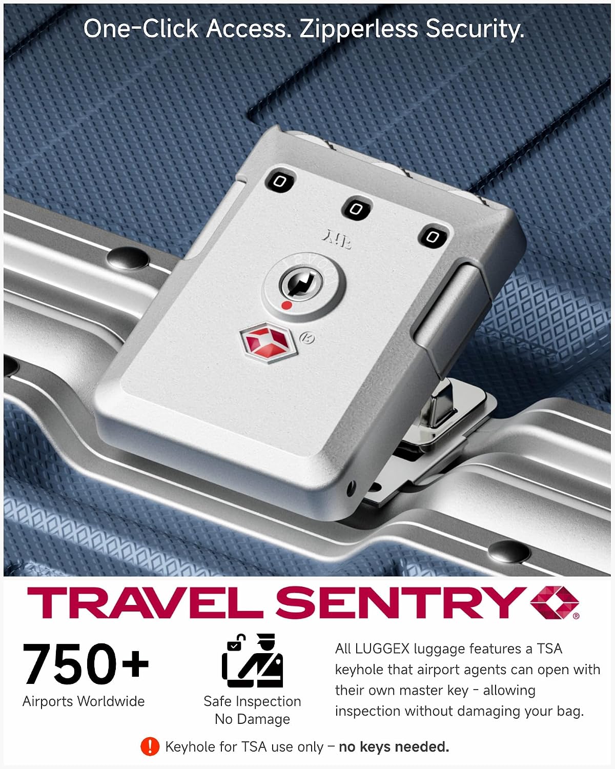 One-Click Access. Zipperless Security.

TRAVEL SENTRY

750+ Airports Worldwide

Safe Inspection No Damage

All LUGGEX luggage features a TSA keyhole that airport agents can open with their own master key - allowing inspection without damaging your bag. No Damage! Keyhole for TSA use only - no keys needed.