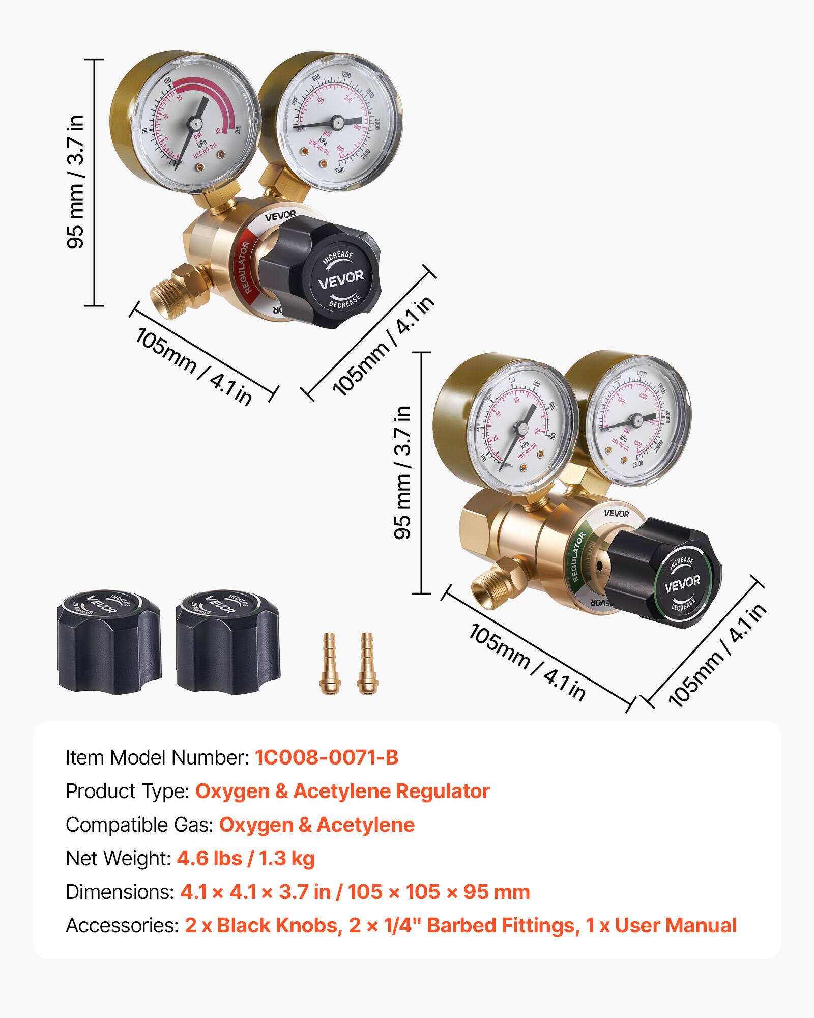 - - - 5 2 a Il & 1 in S   il - F A iPa i 2 TBE 3.7 D ! B - / mm VEVOR 95 INCREASE REGULATOR VEVOR 8 DECREASE 4.1in I 105mm I 105mm 2 4.1 - tr in D 5 - il in a I &  ih 3.7 LP - -  / mm VEVOR 95 REGULATOR VEVOR INCREASE VEVOR  knce  EVOR RGREY 4.1in in 105mm I I 4.1 in 105mm

Item Model Number: 1C008-0071-B  
Product Type: Oxygen & Acetylene Regulator  
Compatible Gas: Oxygen & Acetylene  
Net Weight: 4.6 lbs / 1.3 kg  
Dimensions: 4.1 x 4.1 x 3.7 in / 105 x 105 x 95 mm  
Accessories: 2 x Black Knobs, 2 x 1/4" Barbed Fittings