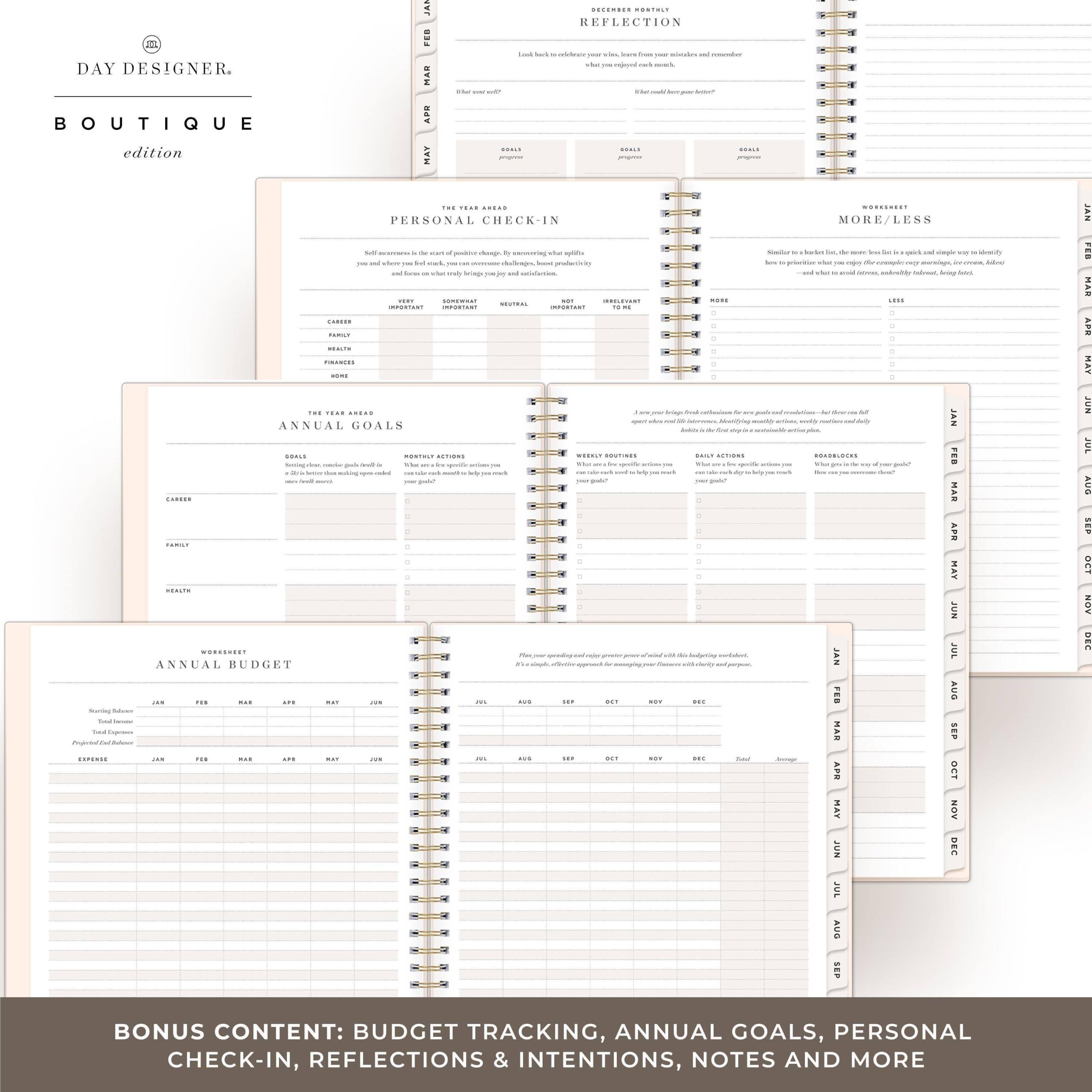 DAY DESIGNER.  
BOUTIQUE  
edition  

DECEMBER MONTHLY REFLECTION  

THE YEAR IN REVIEW  
PERSONAL CHECK-IN  

THE YEAR AHEAD  
ANNUAL GOALS  

WORKSHEET  
ANNUAL BUDGET  

BONUS CONTENT: BUDGET TRACKING, ANNUAL GOALS, PERSONAL CHECK-IN, REFLECTIONS & INTENTIONS, NOTES AND MORE