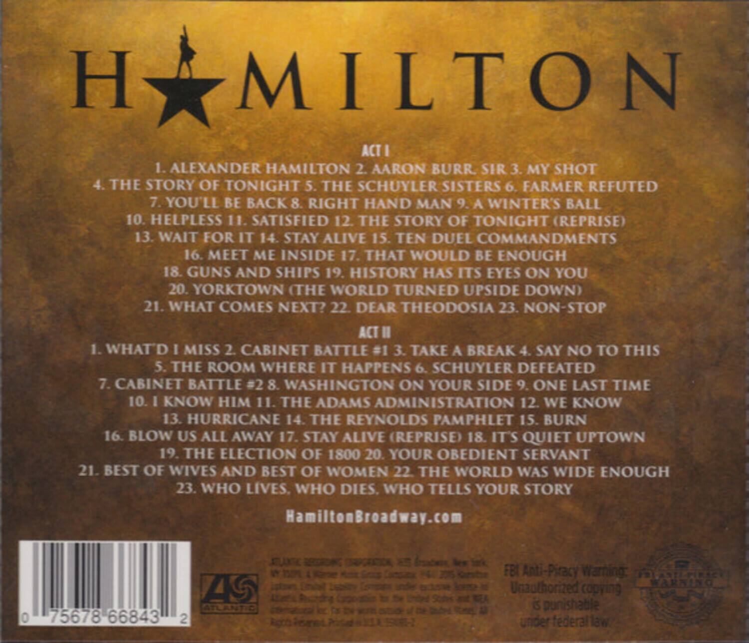 **HAMILTON**

**ACT I**
1. ALEXANDER HAMILTON  
2. AARON BURR, SIR  
3. MY SHOT  
4. THE STORY OF TONIGHT  
5. THE SCHUYLER SISTERS  
6. FARMER REFUTED  
7. YOU'LL BE BACK  
8. RIGHT HAND MAN  
9. WINTER'S BALL  
10. HELPLESS  
11. SATISFIED  
12. THE STORY OF TONIGHT (REPRISE)  
13. WAIT FOR IT  
14. STAY ALIVE  
15. TEN DUEL COMMANDMENTS  
16. MEET ME INSIDE  
17. THAT WOULD BE ENOUGH  
18. GUNS AND SHIPS  
19. HISTORY HAS ITS EYES ON YOU  
20. YORKTOWN (THE WORLD TURNED UPSIDE DOWN)  
21. WHAT COMES NEXT?  
22. DEAR THEODOSIA  
23. NON-STOP  

**ACT II**
1. WHAT'D I MISS  
2. CABINET BATTLE #1  
3. TAKE A BREAK  
4. SAY NO TO THIS  
5.
