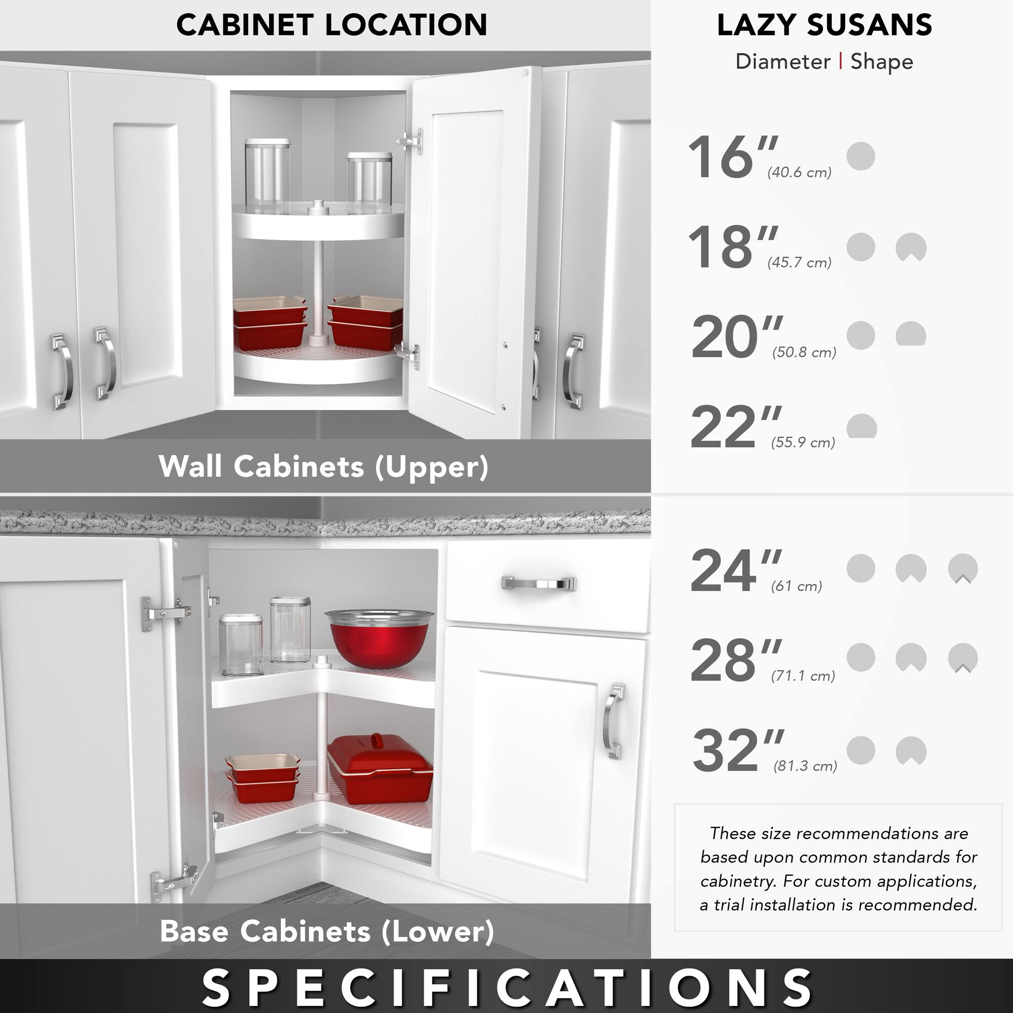 **CABINET LOCATION**

**Wall Cabinets (Upper)**

**Base Cabinets (Lower)**

**LAZY SUSANS**

**Diameter | Shape**

- 16" (40.6 cm)
- 18" (45.7 cm)
- 20" (50.8 cm)
- 22" (55.9 cm)
- 24" (61 cm)
- 28" (71.1 cm)
- 32" (81.3 cm)

These size recommendations are based upon common standards for cabinetry. For custom applications, a trial installation is recommended.

**SPECIFICATIONS**