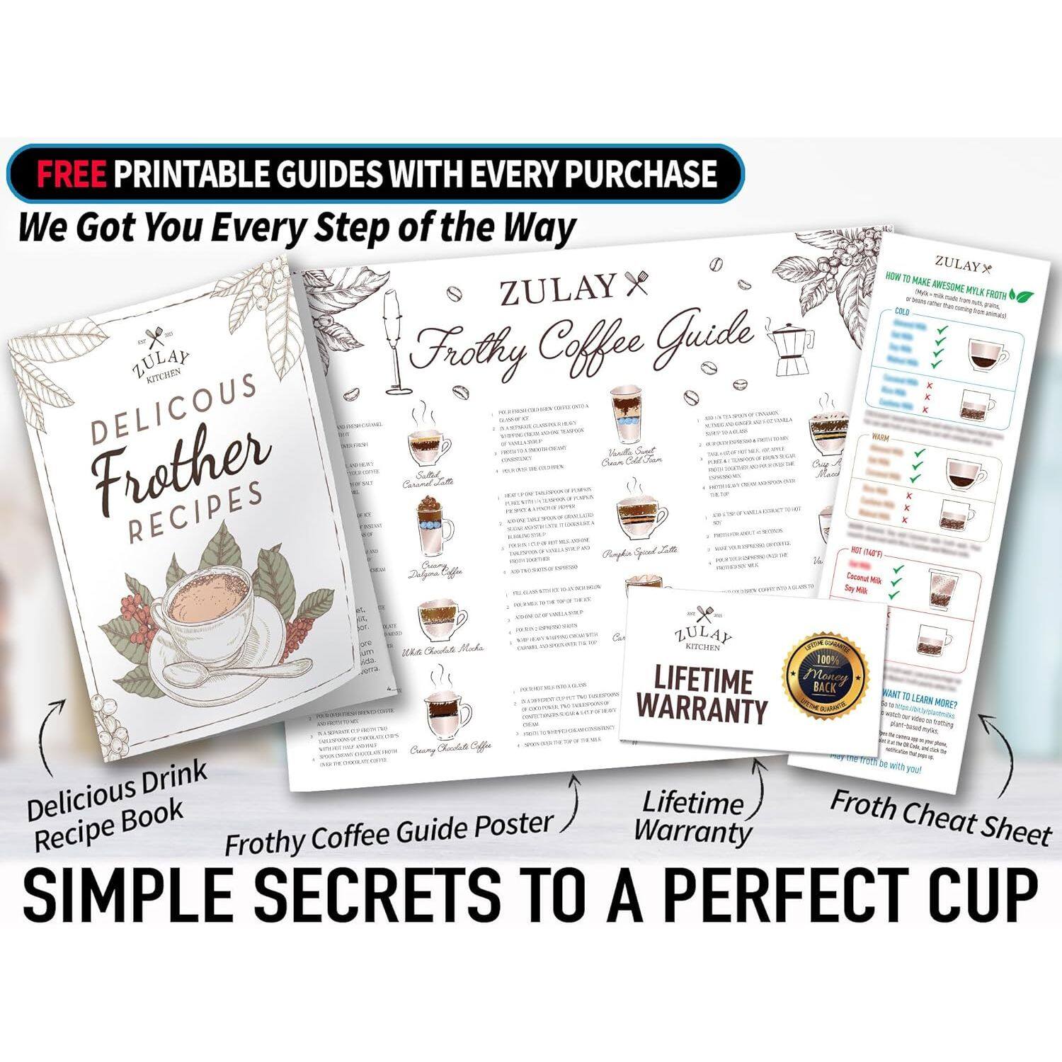 FREE PRINTABLE GUIDES WITH EVERY PURCHASE

We Got You Every Step of the Way

ZULAY x ZULAY Frothy Coffee Guide

KITCHEN DELICIOUS Frother RECIPES

ZULAY x ZULAY

HOW TO MAKE AWESOME MILK FROTH

100% LIFETIME WARRANTY

WANT TO LEARN MORE?

SIMPLE SECRETS TO A PERFECT CUP

Delicious Drink Recipe Book

Frothy Coffee Guide Poster

Lifetime Warranty

Froth Cheat Sheet