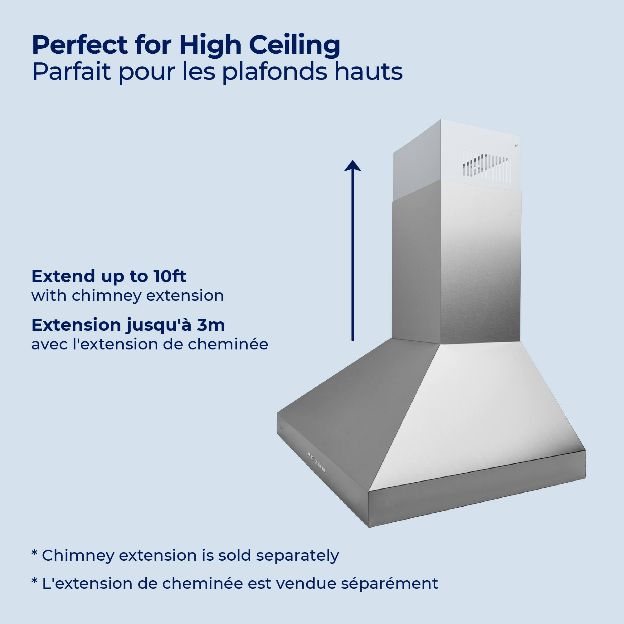 Perfect for High Ceiling  
Parfait pour les plafonds hauts  

Extend up to 10ft with chimney extension  
Extension jusqu'à 3m avec l'extension de cheminée  

*Chimney extension is sold separately  
*L'extension de cheminée est vendue séparément