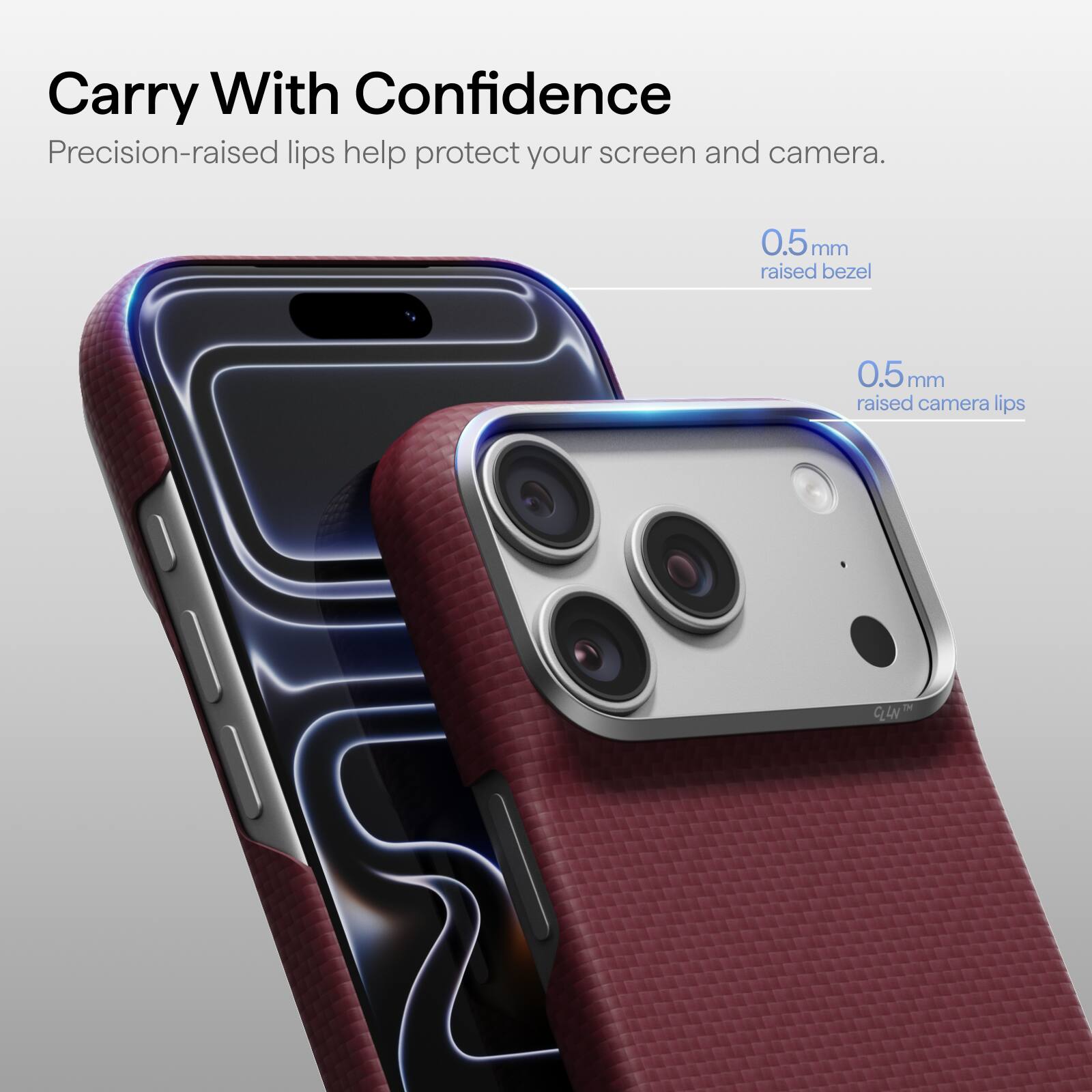 Carry With Confidence  
Precision-raised lips help protect your screen and camera.  
0.5mm raised bezel  
0.5mm raised camera lips  
TM CLLN