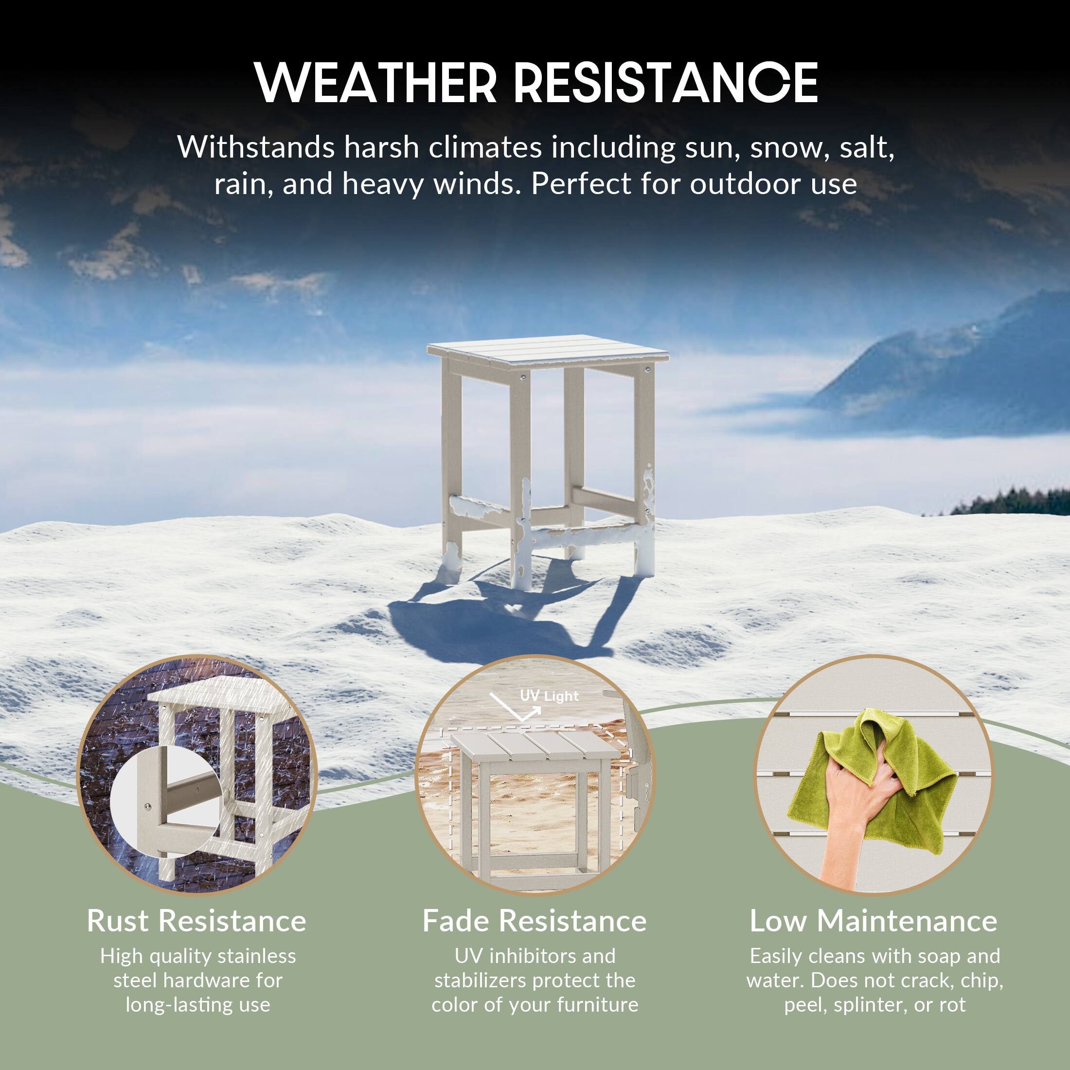 WEATHER RESISTANCE  
Withstands harsh climates including sun, snow, salt, rain, and heavy winds. Perfect for outdoor use.

- Rust Resistance  
  High quality stainless steel hardware for long-lasting use

- Fade Resistance  
  UV inhibitors and stabilizers protect the color of your furniture

- Low Maintenance  
  Easily cleans with soap and water. Does not crack, chip, peel, splinter, or rot